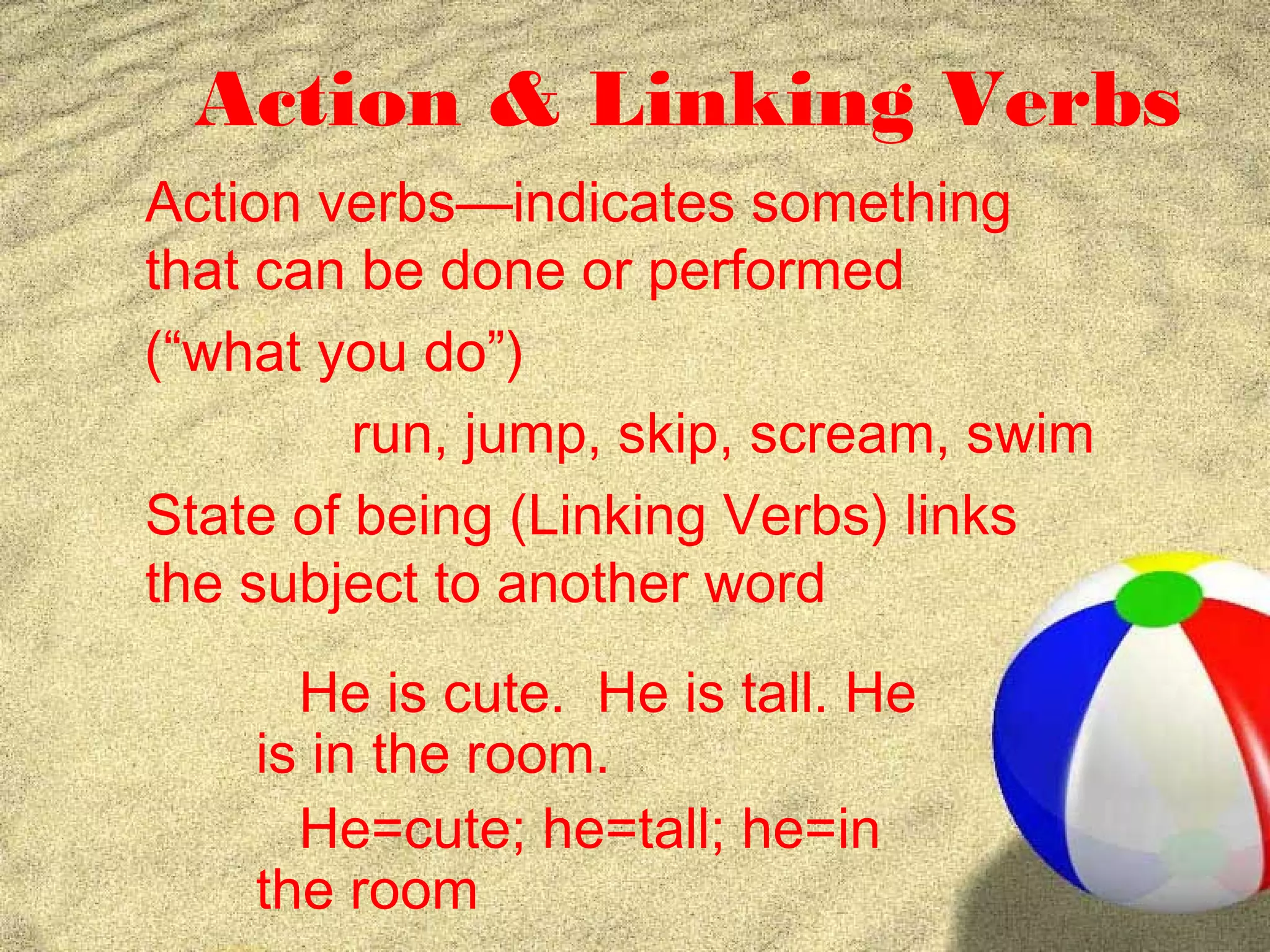 Action & Linking Verbs
Action verbs—indicates something
that can be done or performed
(“what you do”)
         run, jump, skip, scream, swim
State of being (Linking Verbs) links
the subject to another word
      He is cute. He is tall. He
    is in the room.
      He=cute; he=tall; he=in
    the room
 