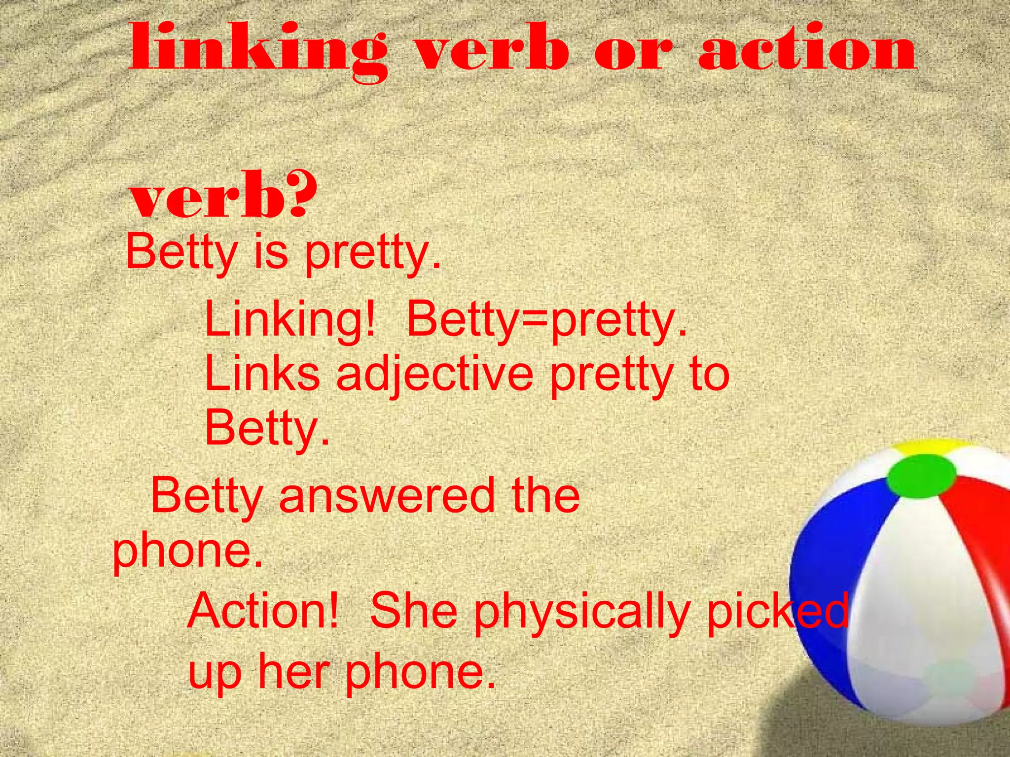 linking verb or action

verb?
Betty is pretty.
    Linking! Betty=pretty.
    Links adjective pretty to
    Betty.
 Betty answered the
phone.
   Action! She physically picked
   up her phone.
 