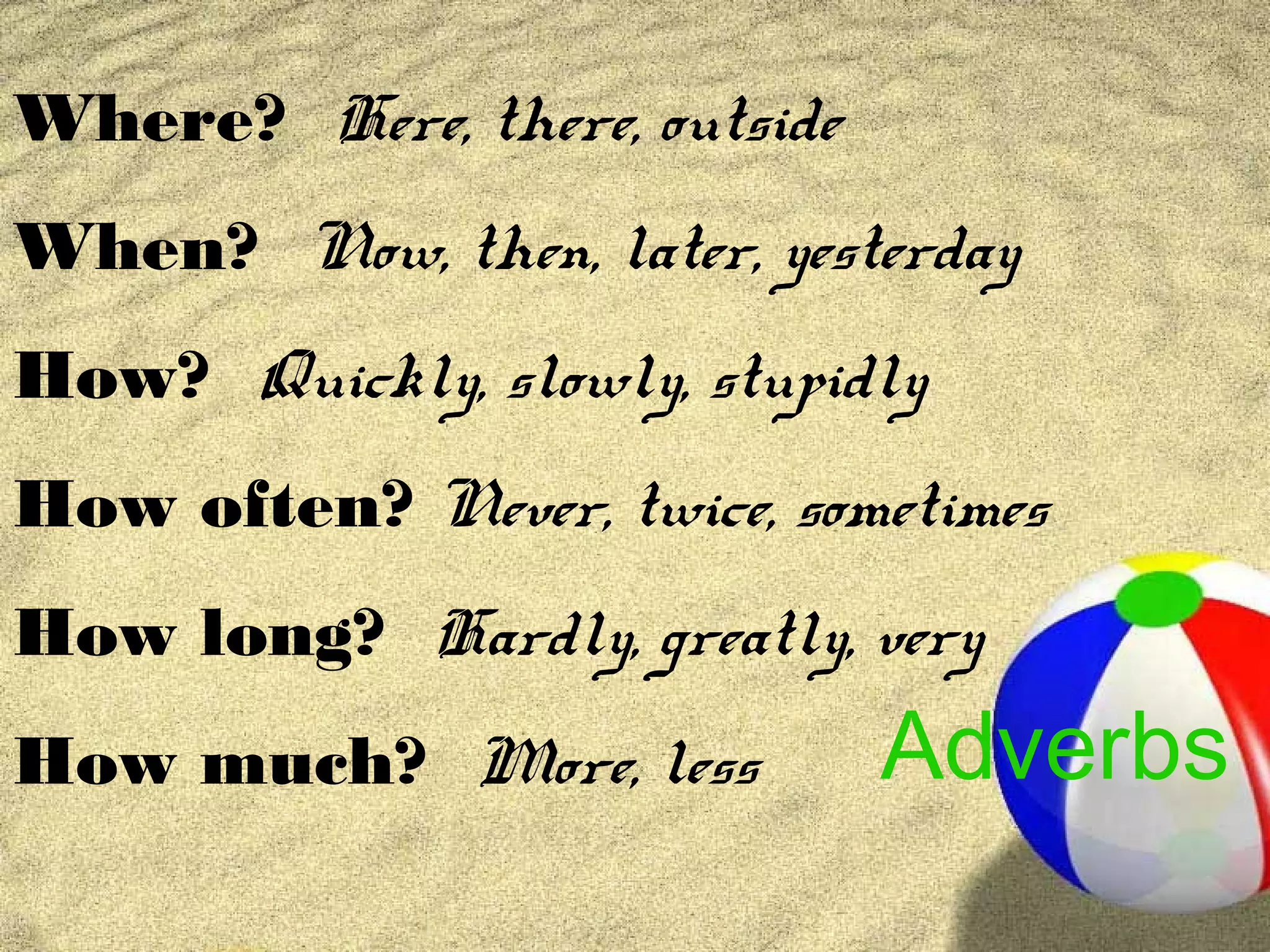 Where? Here, there, outside
When? Now, then, later, yesterday
How? Quickly, slowly, stupidly
How often? Never, twice, sometimes
How long? Hardly, greatly, very
How much? More, less          Adverbs
 