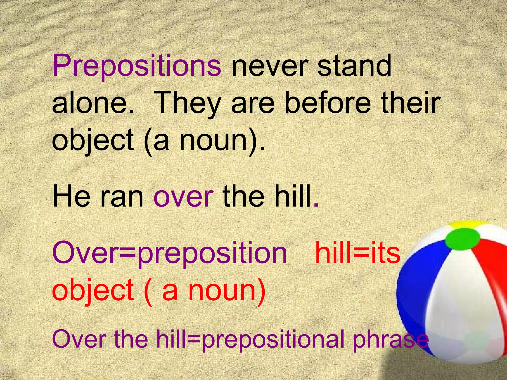 Prepositions never stand
alone. They are before their
object (a noun).
He ran over the hill.
Over=preposition hill=its
object ( a noun)
Over the hill=prepositional phrase
 
