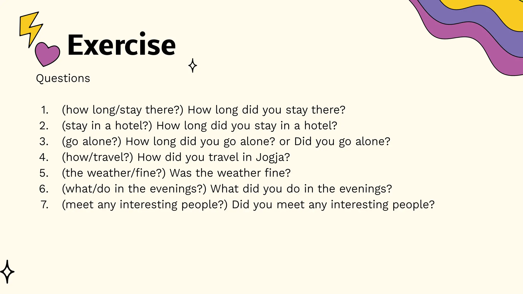 Exercise
Questions
1. (how long/stay there?) How long did you stay there?
2. (stay in a hotel?) How long did you stay in a hotel?
3. (go alone?) How long did you go alone? or Did you go alone?
4. (how/travel?) How did you travel in Jogja?
5. (the weather/fine?) Was the weather fine?
6. (what/do in the evenings?) What did you do in the evenings?
7. (meet any interesting people?) Did you meet any interesting people?
 