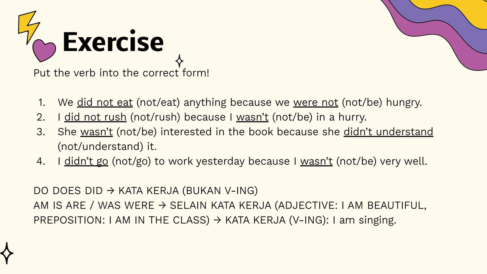 Exercise
Put the verb into the correct form!
1. We did not eat (not/eat) anything because we were not (not/be) hungry.
2. I did not rush (not/rush) because I wasn’t (not/be) in a hurry.
3. She wasn’t (not/be) interested in the book because she didn’t understand
(not/understand) it.
4. I didn’t go (not/go) to work yesterday because I wasn’t (not/be) very well.
DO DOES DID → KATA KERJA (BUKAN V-ING)
AM IS ARE / WAS WERE → SELAIN KATA KERJA (ADJECTIVE: I AM BEAUTIFUL,
PREPOSITION: I AM IN THE CLASS) → KATA KERJA (V-ING): I am singing.
 