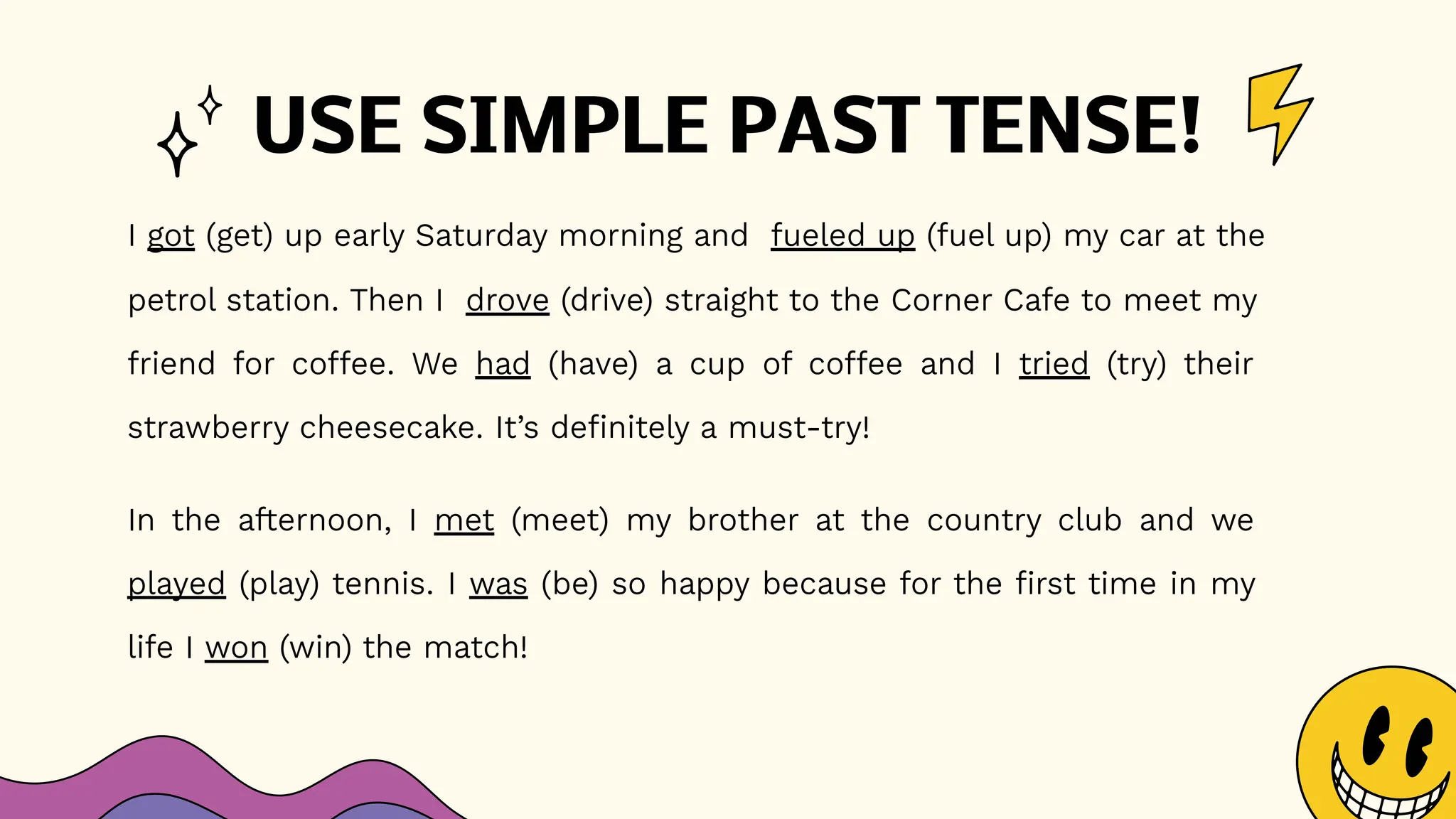 USE SIMPLE PAST TENSE!
I got (get) up early Saturday morning and fueled up (fuel up) my car at the
petrol station. Then I drove (drive) straight to the Corner Cafe to meet my
friend for coffee. We had (have) a cup of coffee and I tried (try) their
strawberry cheesecake. It’s definitely a must-try!
In the afternoon, I met (meet) my brother at the country club and we
played (play) tennis. I was (be) so happy because for the first time in my
life I won (win) the match!
 