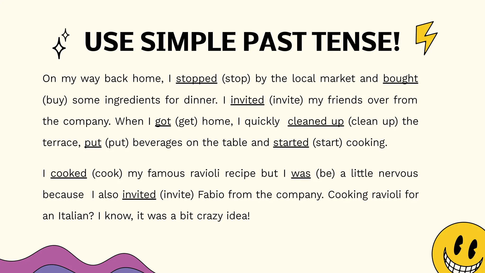 USE SIMPLE PAST TENSE!
On my way back home, I stopped (stop) by the local market and bought
(buy) some ingredients for dinner. I invited (invite) my friends over from
the company. When I got (get) home, I quickly cleaned up (clean up) the
terrace, put (put) beverages on the table and started (start) cooking.
I cooked (cook) my famous ravioli recipe but I was (be) a little nervous
because I also invited (invite) Fabio from the company. Cooking ravioli for
an Italian? I know, it was a bit crazy idea!
 