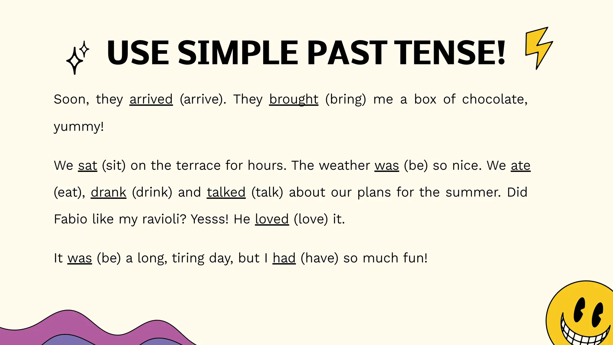 USE SIMPLE PAST TENSE!
Soon, they arrived (arrive). They brought (bring) me a box of chocolate,
yummy!
We sat (sit) on the terrace for hours. The weather was (be) so nice. We ate
(eat), drank (drink) and talked (talk) about our plans for the summer. Did
Fabio like my ravioli? Yesss! He loved (love) it.
It was (be) a long, tiring day, but I had (have) so much fun!
 