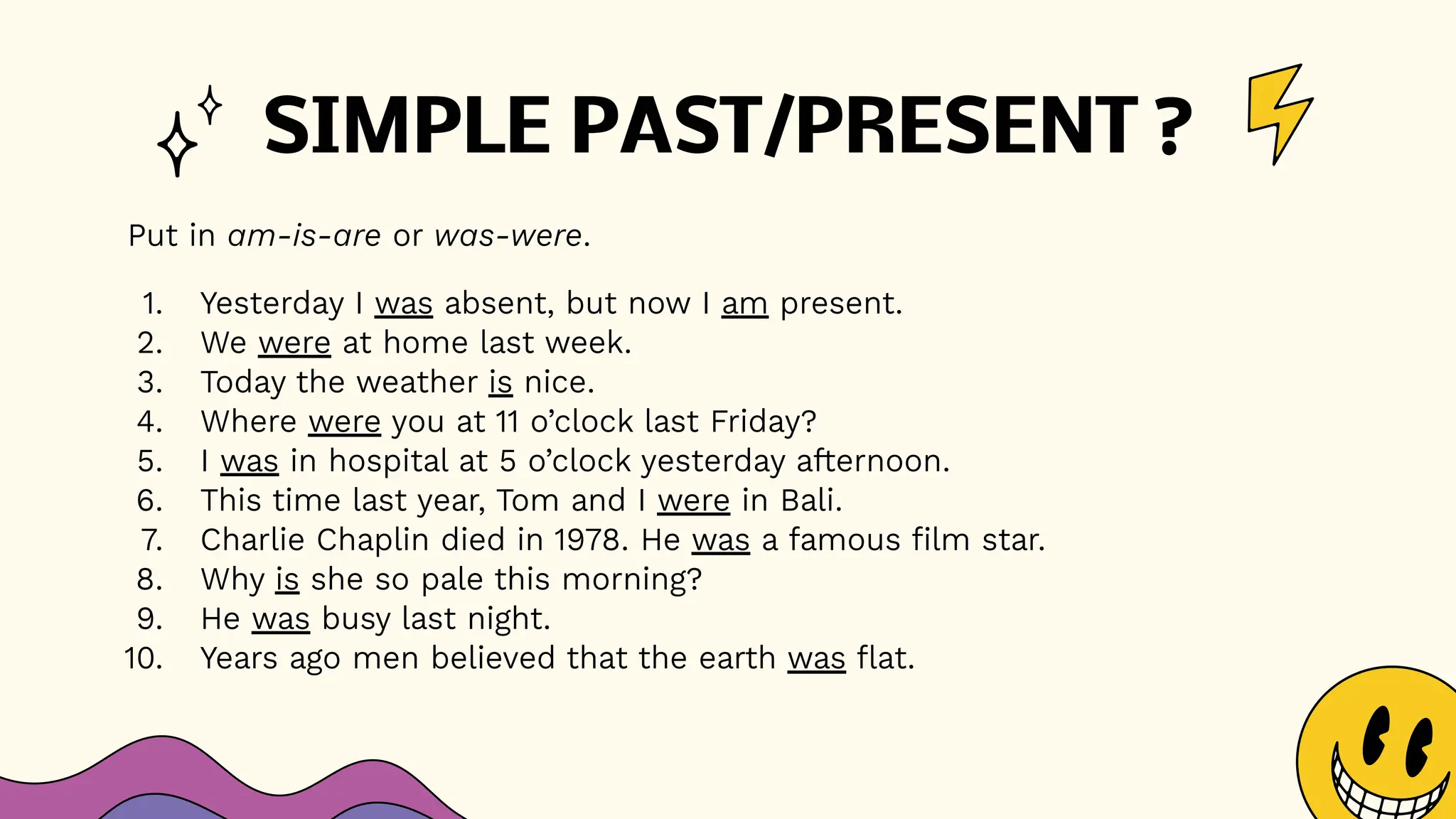 SIMPLE PAST/PRESENT ?
Put in am-is-are or was-were.
1. Yesterday I was absent, but now I am present.
2. We were at home last week.
3. Today the weather is nice.
4. Where were you at 11 o’clock last Friday?
5. I was in hospital at 5 o’clock yesterday afternoon.
6. This time last year, Tom and I were in Bali.
7. Charlie Chaplin died in 1978. He was a famous film star.
8. Why is she so pale this morning?
9. He was busy last night.
10. Years ago men believed that the earth was flat.
 