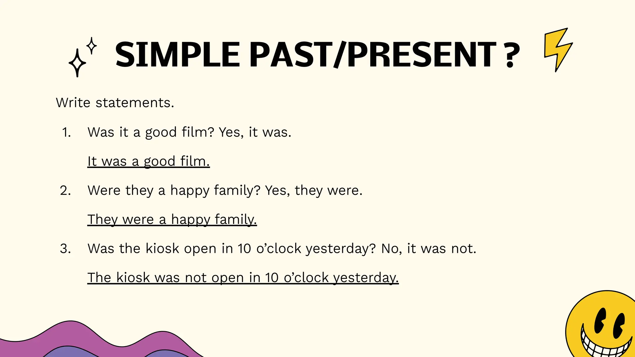 SIMPLE PAST/PRESENT ?
Write statements.
1. Was it a good film? Yes, it was.
It was a good film.
2. Were they a happy family? Yes, they were.
They were a happy family.
3. Was the kiosk open in 10 o’clock yesterday? No, it was not.
The kiosk was not open in 10 o’clock yesterday.
 
