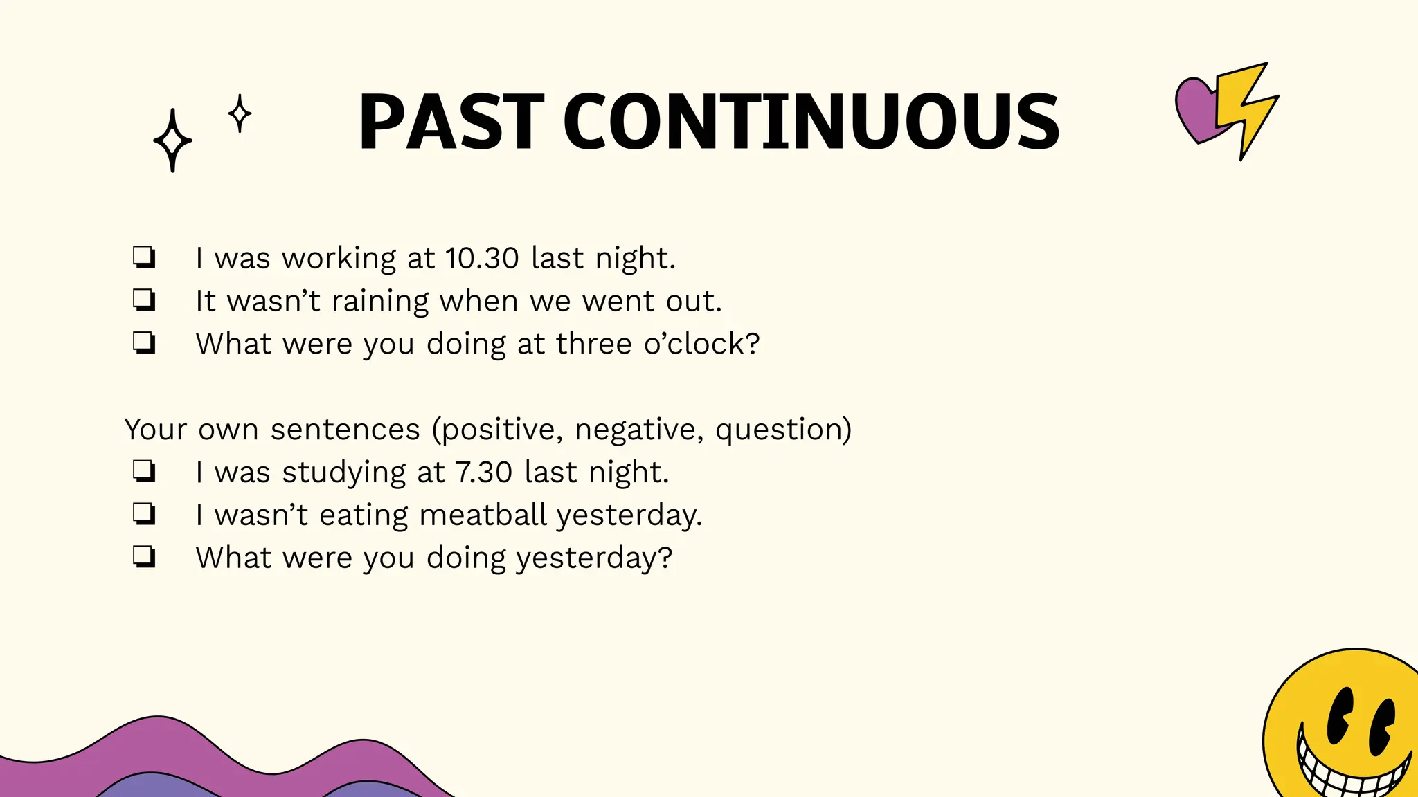 PAST CONTINUOUS
❏ I was working at 10.30 last night.
❏ It wasn’t raining when we went out.
❏ What were you doing at three o’clock?
Your own sentences (positive, negative, question)
❏ I was studying at 7.30 last night.
❏ I wasn’t eating meatball yesterday.
❏ What were you doing yesterday?
 