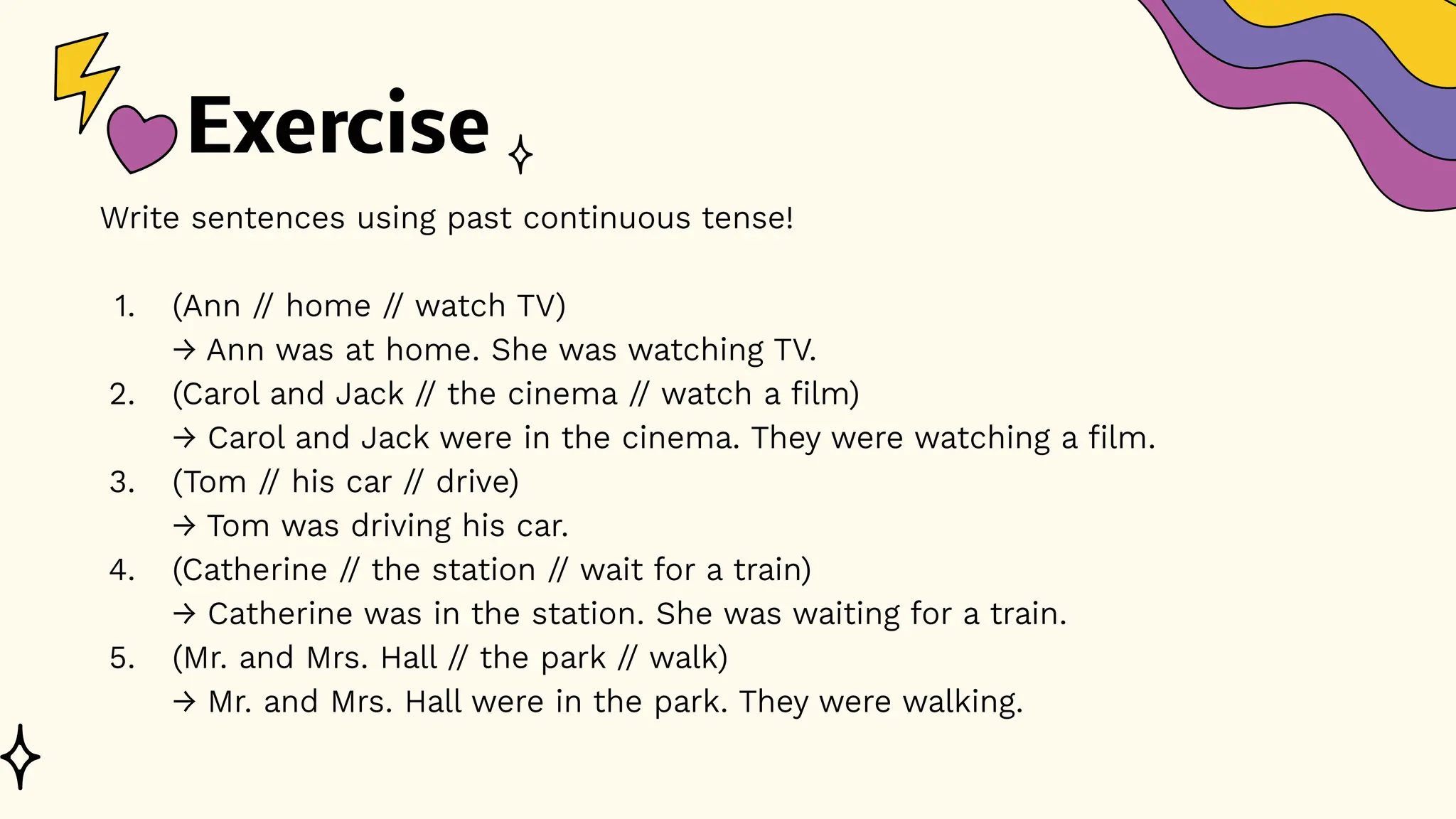 Exercise
Write sentences using past continuous tense!
1. (Ann // home // watch TV)
→ Ann was at home. She was watching TV.
2. (Carol and Jack // the cinema // watch a film)
→ Carol and Jack were in the cinema. They were watching a film.
3. (Tom // his car // drive)
→ Tom was driving his car.
4. (Catherine // the station // wait for a train)
→ Catherine was in the station. She was waiting for a train.
5. (Mr. and Mrs. Hall // the park // walk)
→ Mr. and Mrs. Hall were in the park. They were walking.
 