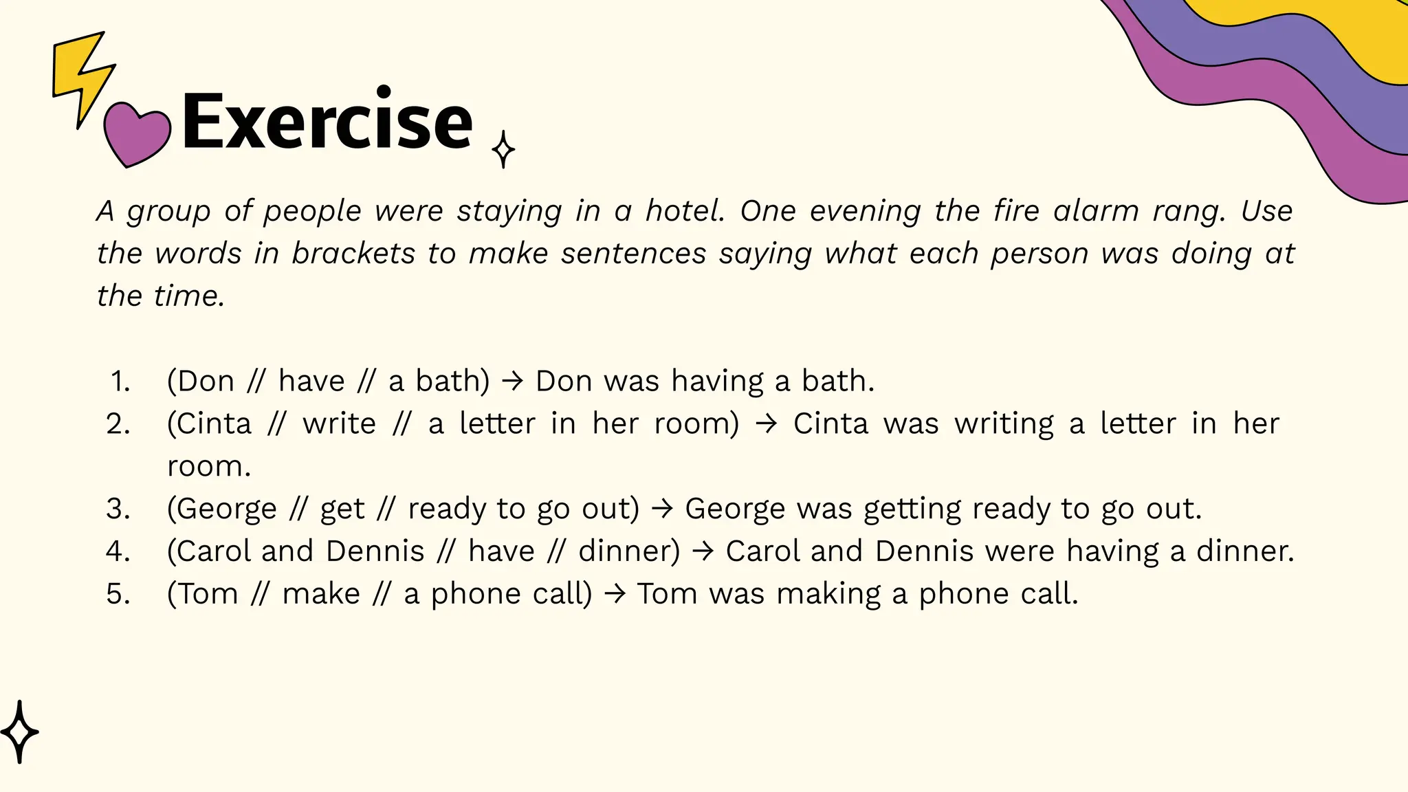 Exercise
A group of people were staying in a hotel. One evening the fire alarm rang. Use
the words in brackets to make sentences saying what each person was doing at
the time.
1. (Don // have // a bath) → Don was having a bath.
2. (Cinta // write // a letter in her room) → Cinta was writing a letter in her
room.
3. (George // get // ready to go out) → George was getting ready to go out.
4. (Carol and Dennis // have // dinner) → Carol and Dennis were having a dinner.
5. (Tom // make // a phone call) → Tom was making a phone call.
 