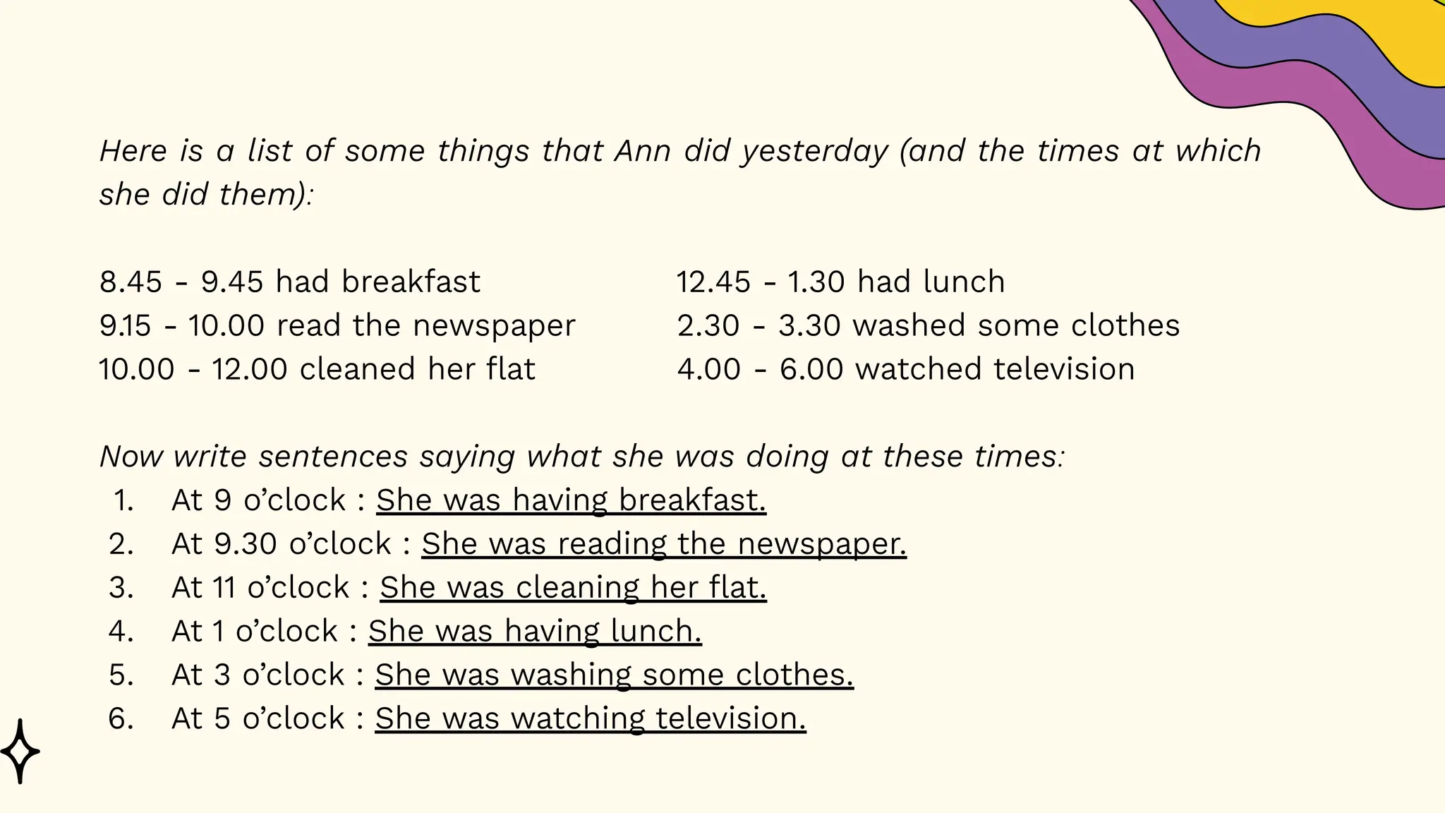 Here is a list of some things that Ann did yesterday (and the times at which
she did them):
8.45 - 9.45 had breakfast 12.45 - 1.30 had lunch
9.15 - 10.00 read the newspaper 2.30 - 3.30 washed some clothes
10.00 - 12.00 cleaned her flat 4.00 - 6.00 watched television
Now write sentences saying what she was doing at these times:
1. At 9 o’clock : She was having breakfast.
2. At 9.30 o’clock : She was reading the newspaper.
3. At 11 o’clock : She was cleaning her flat.
4. At 1 o’clock : She was having lunch.
5. At 3 o’clock : She was washing some clothes.
6. At 5 o’clock : She was watching television.
 