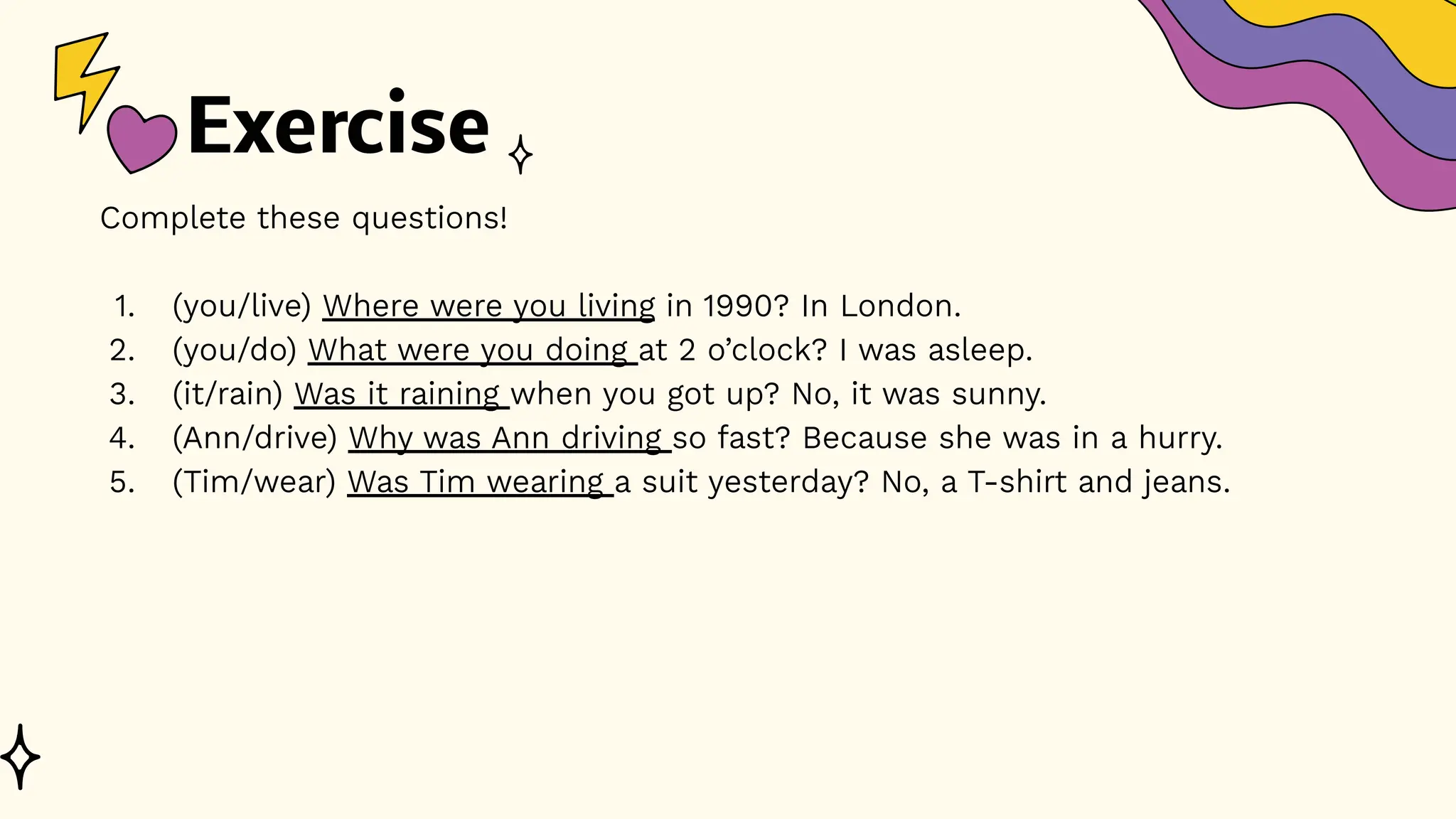 Exercise
Complete these questions!
1. (you/live) Where were you living in 1990? In London.
2. (you/do) What were you doing at 2 o’clock? I was asleep.
3. (it/rain) Was it raining when you got up? No, it was sunny.
4. (Ann/drive) Why was Ann driving so fast? Because she was in a hurry.
5. (Tim/wear) Was Tim wearing a suit yesterday? No, a T-shirt and jeans.
 