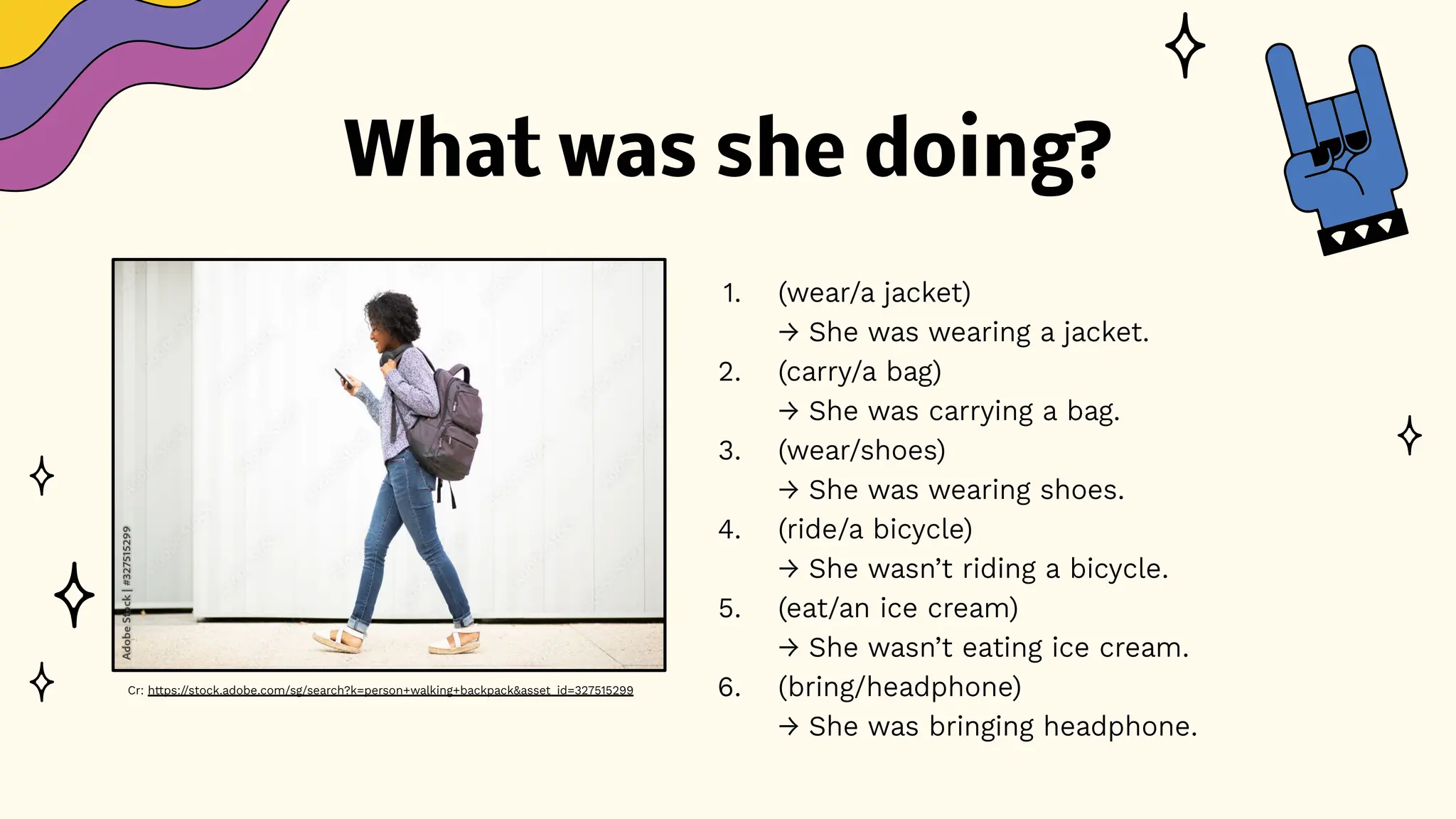 What was she doing?
1. (wear/a jacket)
→ She was wearing a jacket.
2. (carry/a bag)
→ She was carrying a bag.
3. (wear/shoes)
→ She was wearing shoes.
4. (ride/a bicycle)
→ She wasn’t riding a bicycle.
5. (eat/an ice cream)
→ She wasn’t eating ice cream.
6. (bring/headphone)
→ She was bringing headphone.
Cr: https://stock.adobe.com/sg/search?k=person+walking+backpack&asset_id=327515299
 