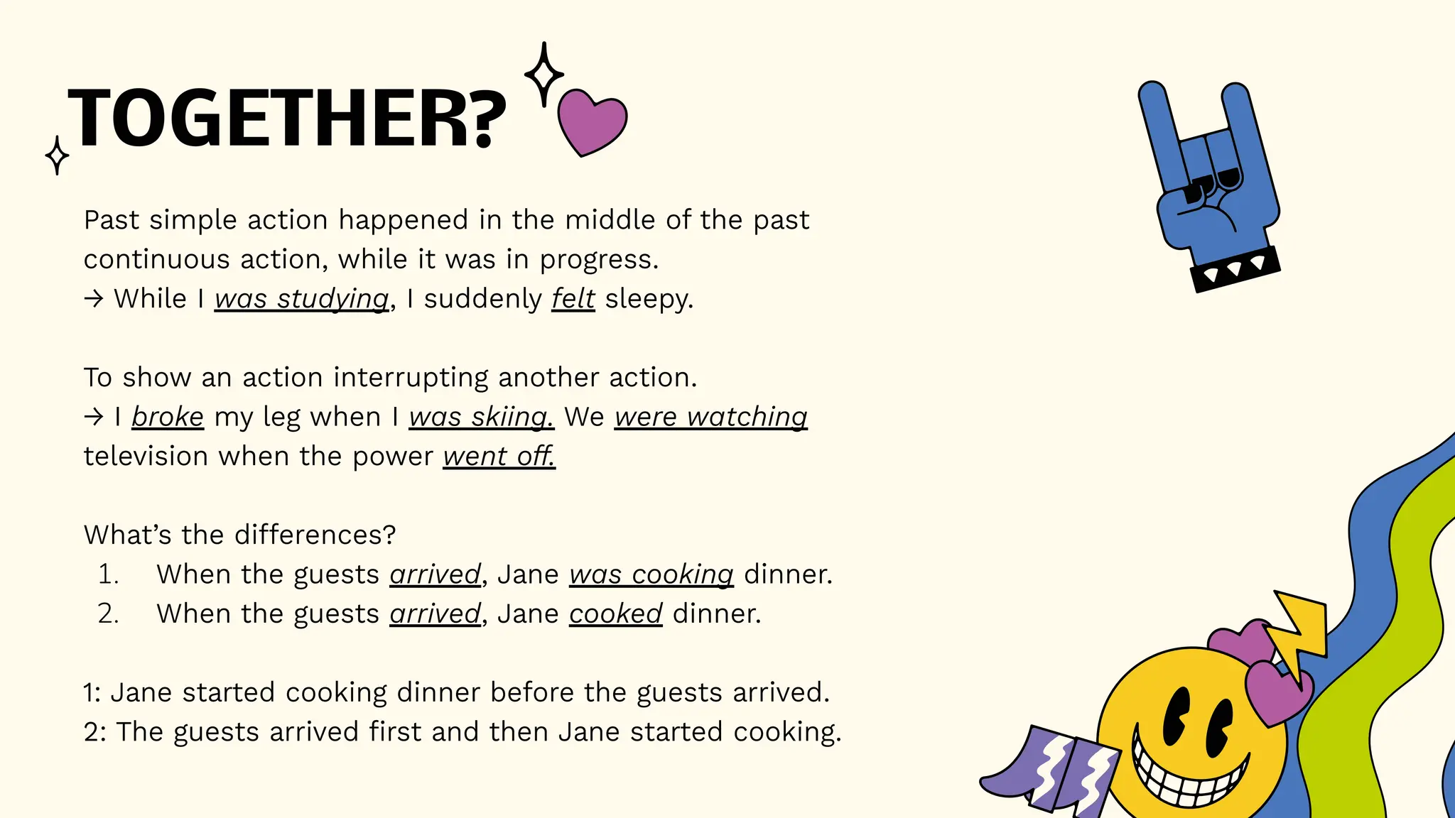 TOGETHER?
Past simple action happened in the middle of the past
continuous action, while it was in progress.
→ While I was studying, I suddenly felt sleepy.
To show an action interrupting another action.
→ I broke my leg when I was skiing. We were watching
television when the power went off.
What’s the differences?
1. When the guests arrived, Jane was cooking dinner.
2. When the guests arrived, Jane cooked dinner.
1: Jane started cooking dinner before the guests arrived.
2: The guests arrived first and then Jane started cooking.
 