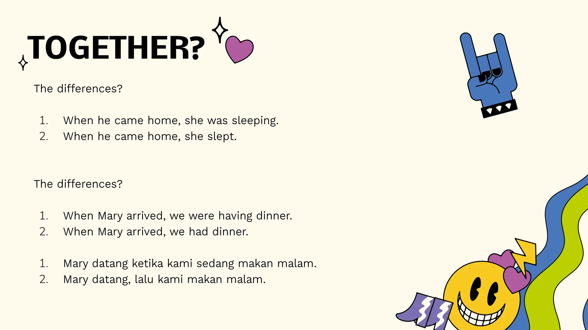 TOGETHER?
The differences?
1. When he came home, she was sleeping.
2. When he came home, she slept.
The differences?
1. When Mary arrived, we were having dinner.
2. When Mary arrived, we had dinner.
1. Mary datang ketika kami sedang makan malam.
2. Mary datang, lalu kami makan malam.
 