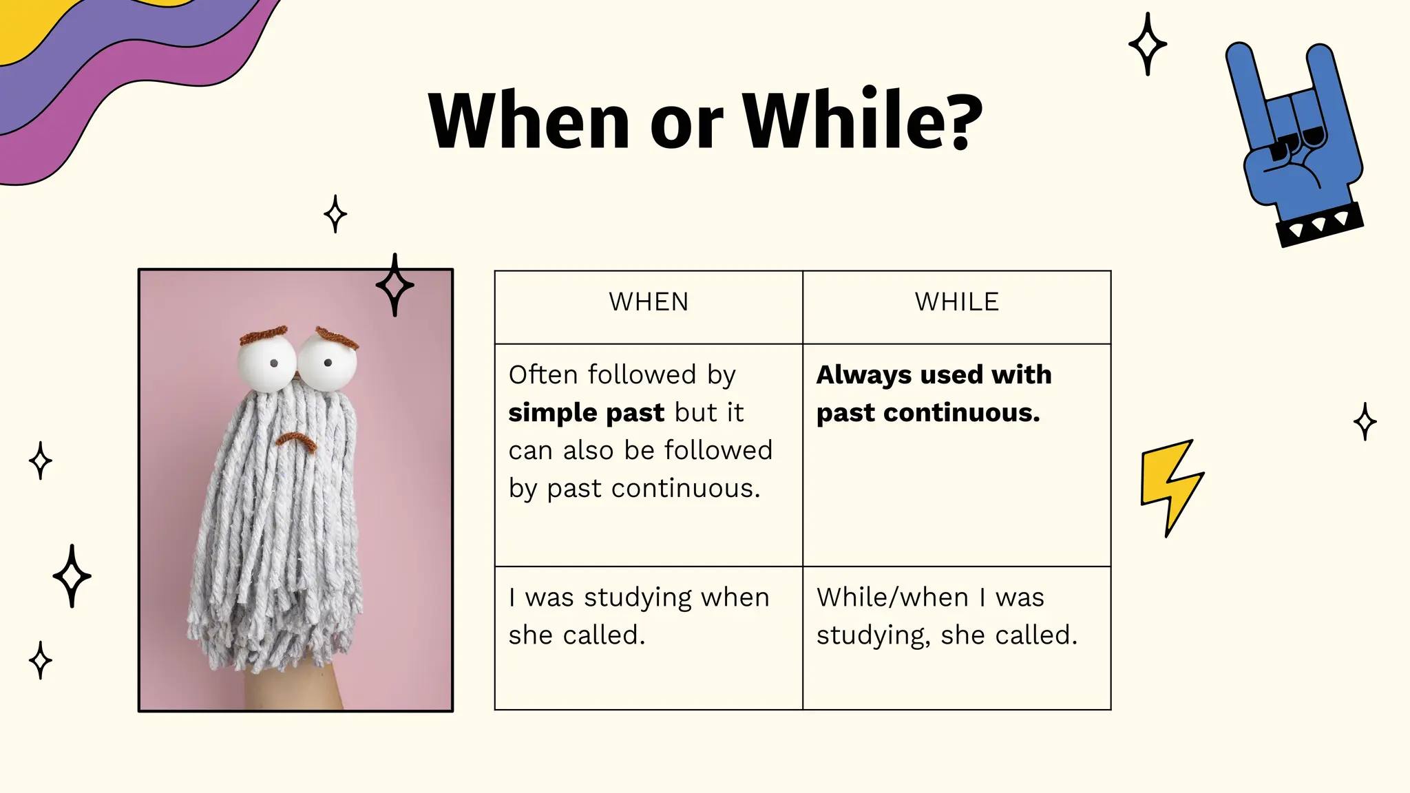 When or While?
WHEN WHILE
Often followed by
simple past but it
can also be followed
by past continuous.
Always used with
past continuous.
I was studying when
she called.
While/when I was
studying, she called.
 