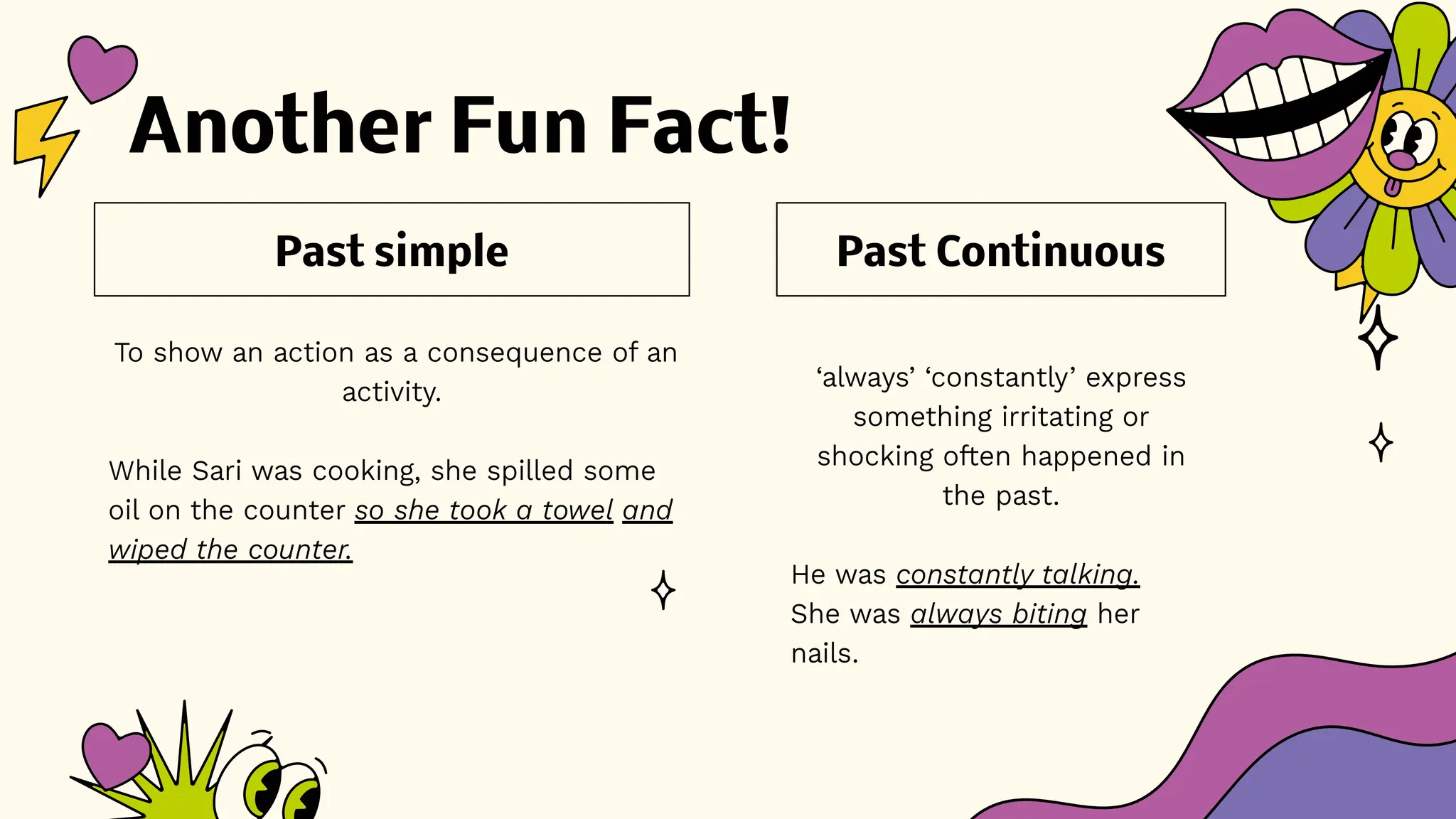 Another Fun Fact!
‘always’ ‘constantly’ express
something irritating or
shocking often happened in
the past.
He was constantly talking.
She was always biting her
nails.
To show an action as a consequence of an
activity.
While Sari was cooking, she spilled some
oil on the counter so she took a towel and
wiped the counter.
Past Continuous
Past simple
 