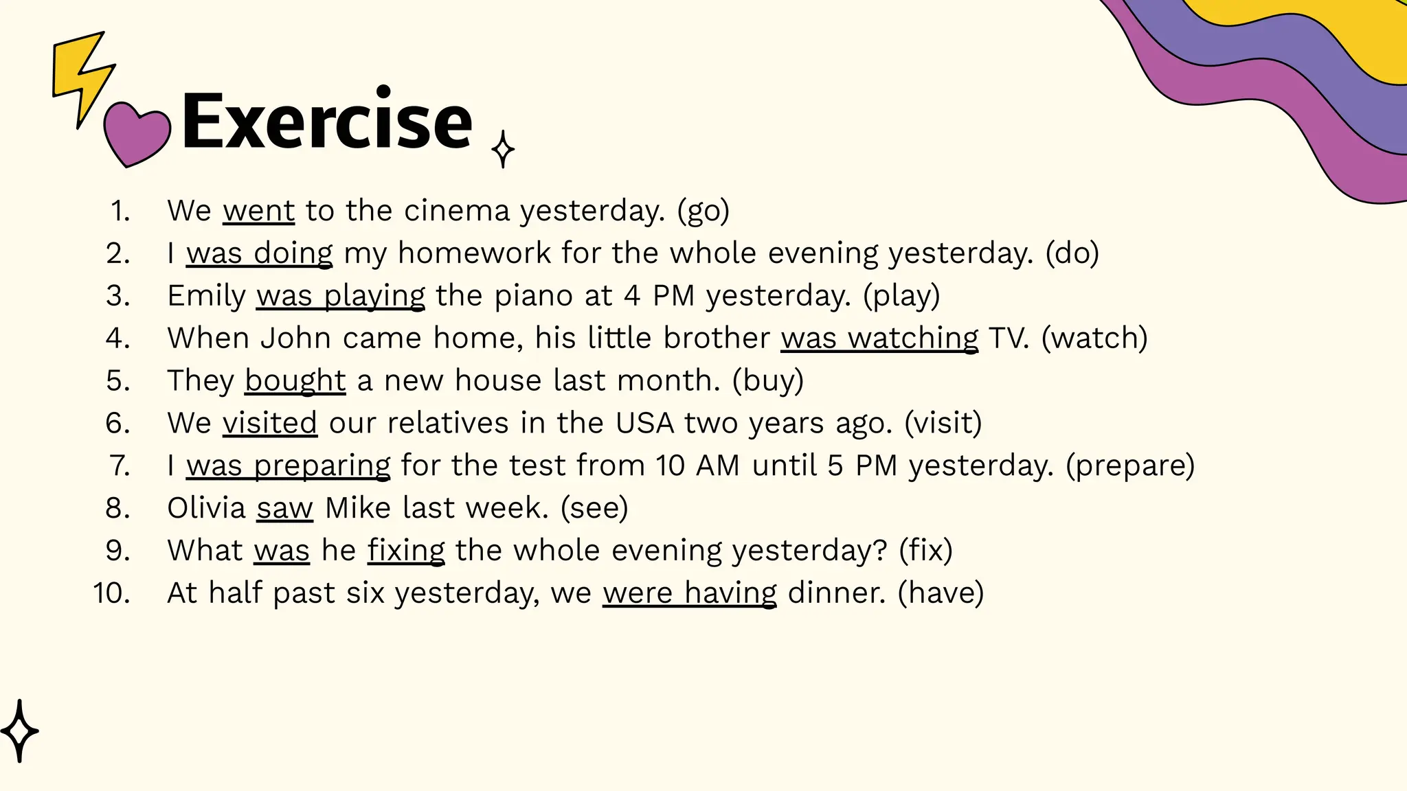 Exercise
1. We went to the cinema yesterday. (go)
2. I was doing my homework for the whole evening yesterday. (do)
3. Emily was playing the piano at 4 PM yesterday. (play)
4. When John came home, his little brother was watching TV. (watch)
5. They bought a new house last month. (buy)
6. We visited our relatives in the USA two years ago. (visit)
7. I was preparing for the test from 10 AM until 5 PM yesterday. (prepare)
8. Olivia saw Mike last week. (see)
9. What was he fixing the whole evening yesterday? (fix)
10. At half past six yesterday, we were having dinner. (have)
 