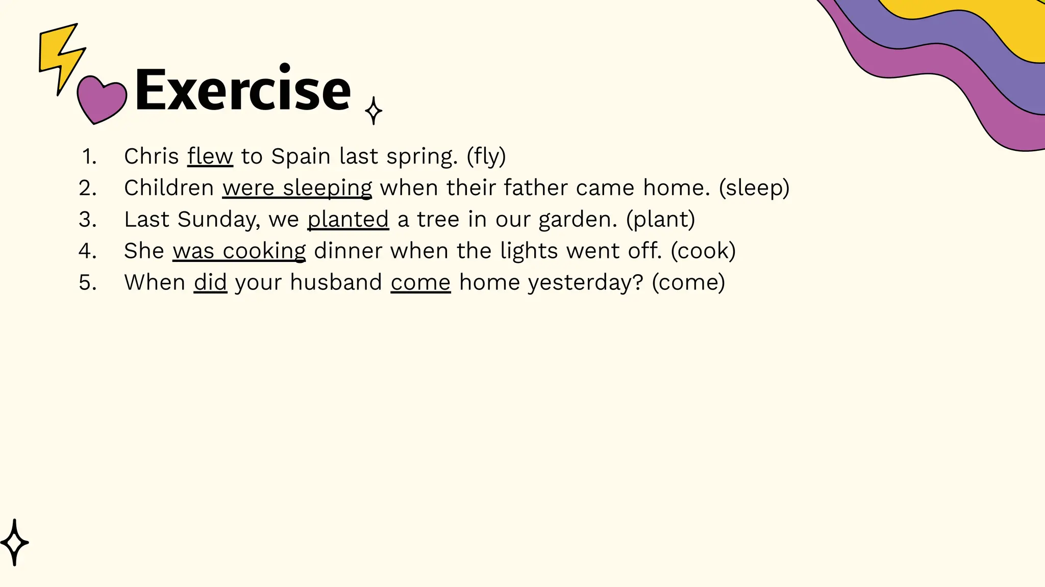 Exercise
1. Chris flew to Spain last spring. (fly)
2. Children were sleeping when their father came home. (sleep)
3. Last Sunday, we planted a tree in our garden. (plant)
4. She was cooking dinner when the lights went off. (cook)
5. When did your husband come home yesterday? (come)
 