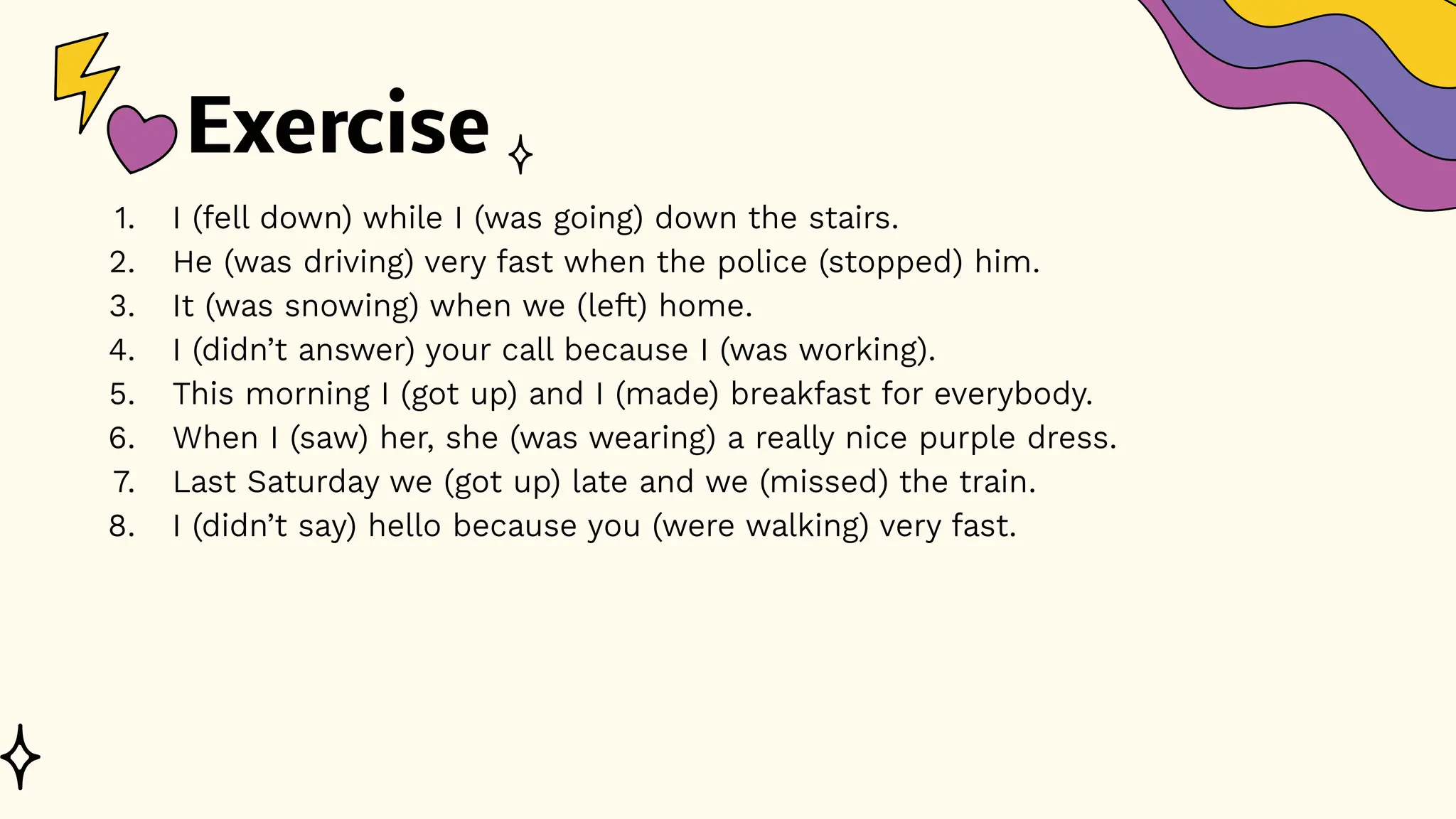 Exercise
1. I (fell down) while I (was going) down the stairs.
2. He (was driving) very fast when the police (stopped) him.
3. It (was snowing) when we (left) home.
4. I (didn’t answer) your call because I (was working).
5. This morning I (got up) and I (made) breakfast for everybody.
6. When I (saw) her, she (was wearing) a really nice purple dress.
7. Last Saturday we (got up) late and we (missed) the train.
8. I (didn’t say) hello because you (were walking) very fast.
 