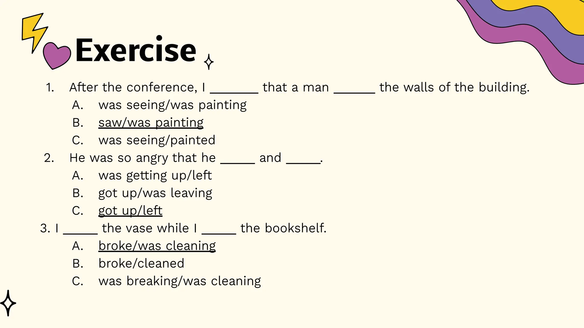 Exercise
1. After the conference, I _______ that a man ______ the walls of the building.
A. was seeing/was painting
B. saw/was painting
C. was seeing/painted
2. He was so angry that he _____ and _____.
A. was getting up/left
B. got up/was leaving
C. got up/left
3. I _____ the vase while I _____ the bookshelf.
A. broke/was cleaning
B. broke/cleaned
C. was breaking/was cleaning
 