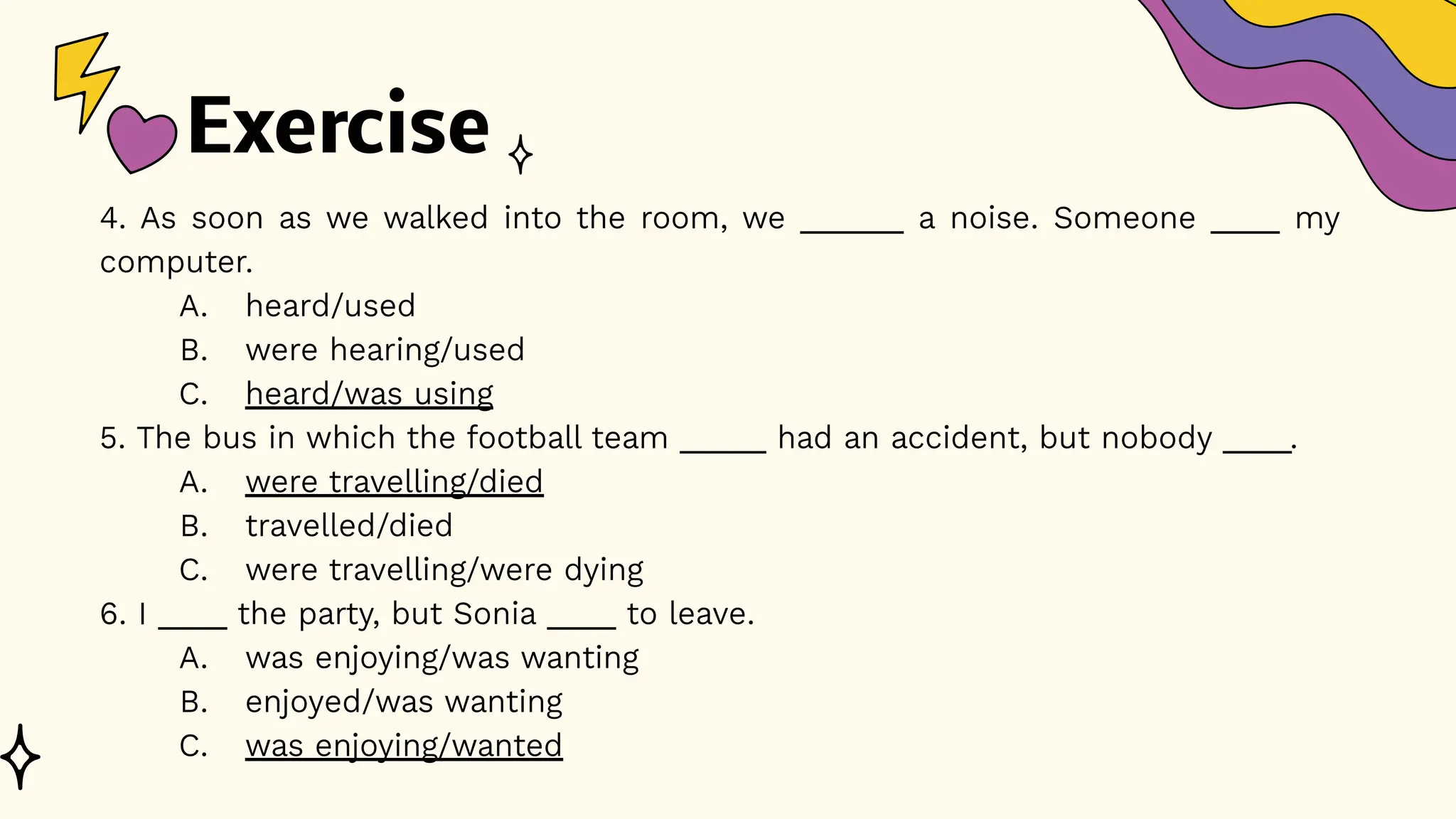 Exercise
4. As soon as we walked into the room, we ______ a noise. Someone ____ my
computer.
A. heard/used
B. were hearing/used
C. heard/was using
5. The bus in which the football team _____ had an accident, but nobody ____.
A. were travelling/died
B. travelled/died
C. were travelling/were dying
6. I ____ the party, but Sonia ____ to leave.
A. was enjoying/was wanting
B. enjoyed/was wanting
C. was enjoying/wanted
 