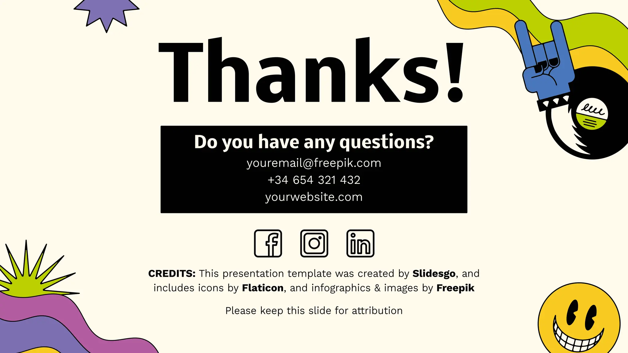 CREDITS: This presentation template was created by Slidesgo, and
includes icons by Flaticon, and infographics & images by Freepik
Thanks!
Do you have any questions?
youremail@freepik.com
+34 654 321 432
yourwebsite.com
Please keep this slide for attribution
 