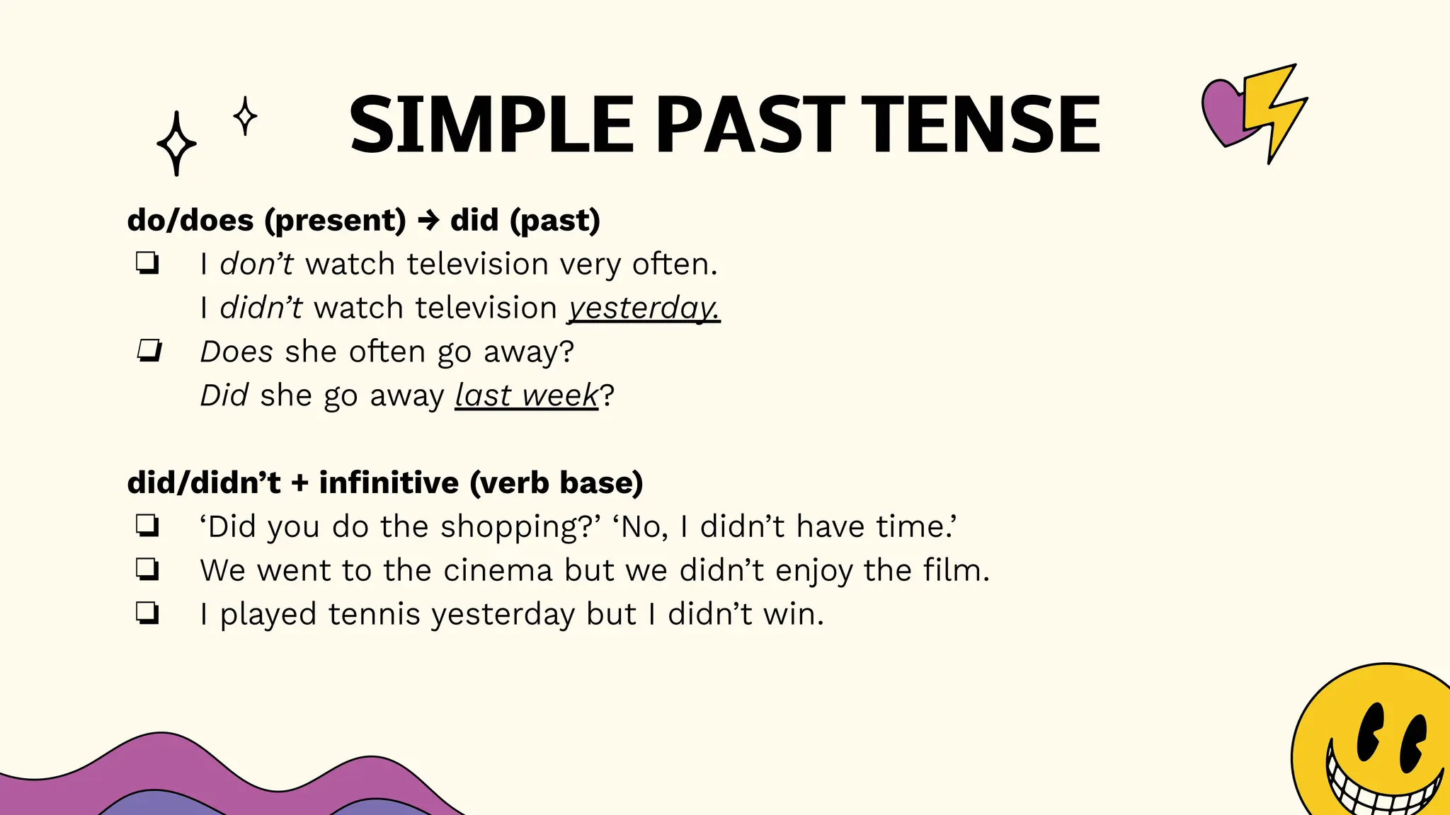 SIMPLE PAST TENSE
do/does (present) → did (past)
❏ I don’t watch television very often.
I didn’t watch television yesterday.
❏ Does she often go away?
Did she go away last week?
did/didn’t + infinitive (verb base)
❏ ‘Did you do the shopping?’ ‘No, I didn’t have time.’
❏ We went to the cinema but we didn’t enjoy the film.
❏ I played tennis yesterday but I didn’t win.
 