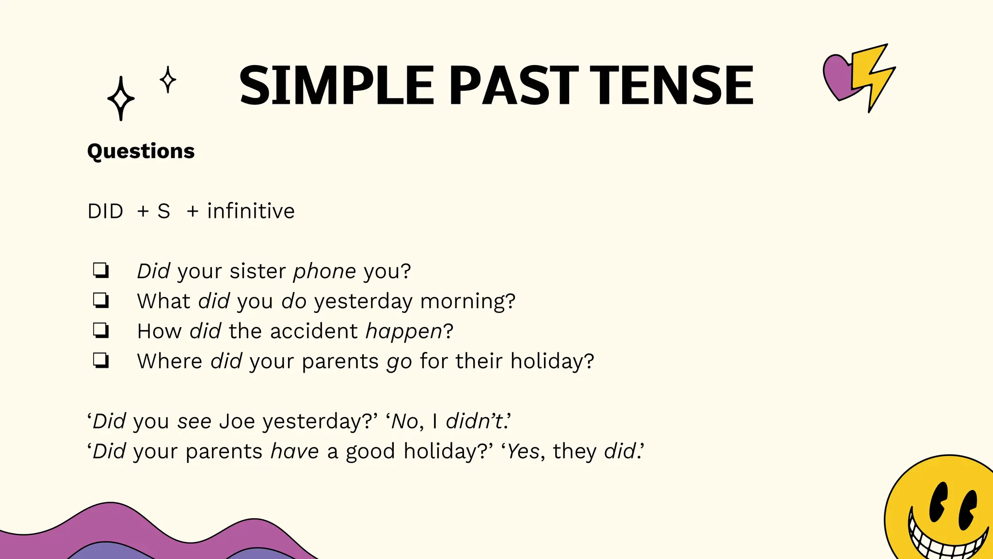 SIMPLE PAST TENSE
Questions
DID + S + infinitive
❏ Did your sister phone you?
❏ What did you do yesterday morning?
❏ How did the accident happen?
❏ Where did your parents go for their holiday?
‘Did you see Joe yesterday?’ ‘No, I didn’t.’
‘Did your parents have a good holiday?’ ‘Yes, they did.’
 