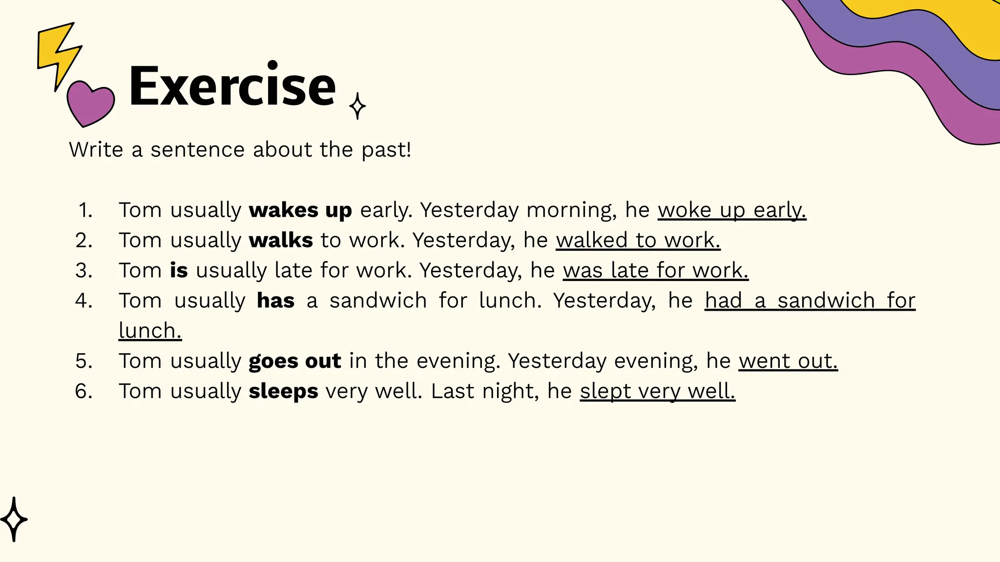 Exercise
Write a sentence about the past!
1. Tom usually wakes up early. Yesterday morning, he woke up early.
2. Tom usually walks to work. Yesterday, he walked to work.
3. Tom is usually late for work. Yesterday, he was late for work.
4. Tom usually has a sandwich for lunch. Yesterday, he had a sandwich for
lunch.
5. Tom usually goes out in the evening. Yesterday evening, he went out.
6. Tom usually sleeps very well. Last night, he slept very well.
 