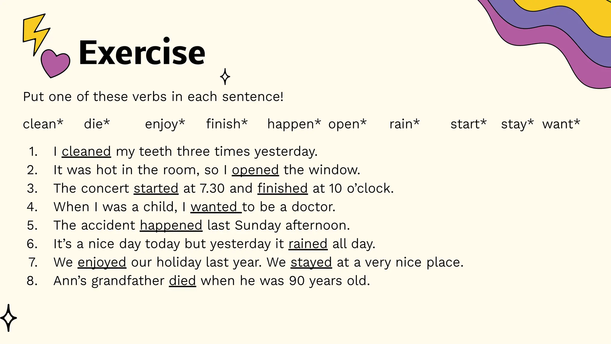 Exercise
Put one of these verbs in each sentence!
clean* die* enjoy* finish* happen* open* rain* start* stay* want*
1. I cleaned my teeth three times yesterday.
2. It was hot in the room, so I opened the window.
3. The concert started at 7.30 and finished at 10 o’clock.
4. When I was a child, I wanted to be a doctor.
5. The accident happened last Sunday afternoon.
6. It’s a nice day today but yesterday it rained all day.
7. We enjoyed our holiday last year. We stayed at a very nice place.
8. Ann’s grandfather died when he was 90 years old.
 
