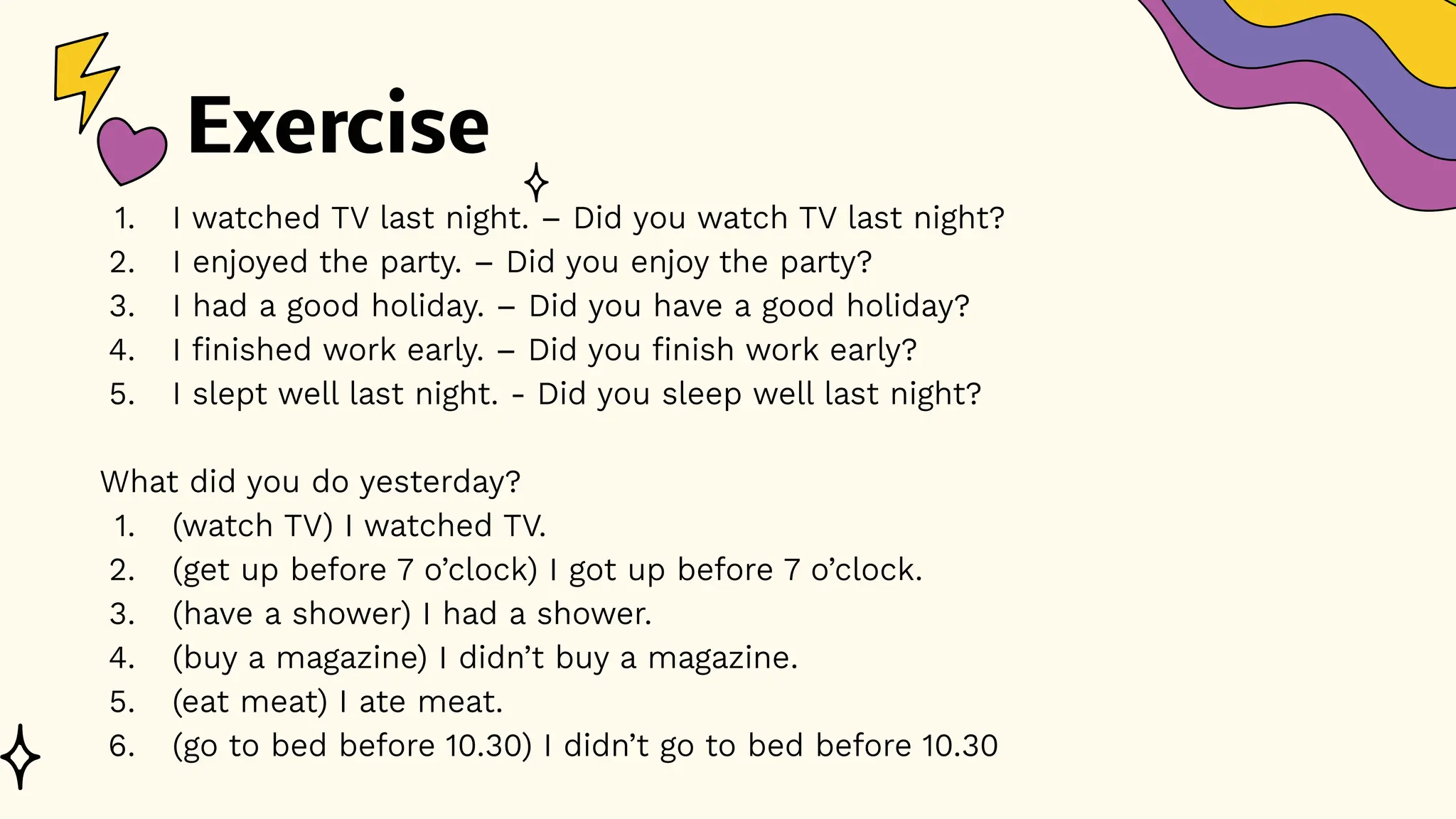 Exercise
1. I watched TV last night. – Did you watch TV last night?
2. I enjoyed the party. – Did you enjoy the party?
3. I had a good holiday. – Did you have a good holiday?
4. I finished work early. – Did you finish work early?
5. I slept well last night. - Did you sleep well last night?
What did you do yesterday?
1. (watch TV) I watched TV.
2. (get up before 7 o’clock) I got up before 7 o’clock.
3. (have a shower) I had a shower.
4. (buy a magazine) I didn’t buy a magazine.
5. (eat meat) I ate meat.
6. (go to bed before 10.30) I didn’t go to bed before 10.30
 