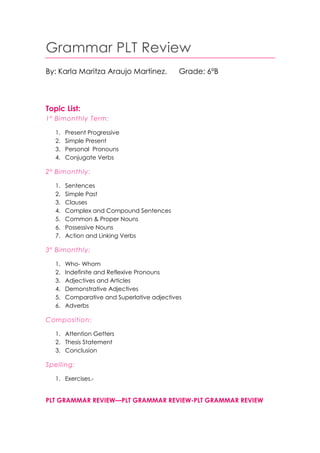 Grammar PLT Review
By: Karla Maritza Araujo Martinez.

Grade: 6ºB

Topic List:
1º Bimonthly Term:
1.
2.
3.
4.

Present Progressive
Simple Present
Personal Pronouns
Conjugate Verbs

2º Bimonthly:
1.
2.
3.
4.
5.
6.
7.

Sentences
Simple Past
Clauses
Complex and Compound Sentences
Common & Proper Nouns
Possessive Nouns
Action and Linking Verbs

3º Bimonthly:
1.
2.
3.
4.
5.
6.

Who- Whom
Indefinite and Reflexive Pronouns
Adjectives and Articles
Demonstrative Adjectives
Comparative and Superlative adjectives
Adverbs

Composition:
1. Attention Getters
2. Thesis Statement
3. Conclusion

Spelling:
1. Exercises.-

PLT GRAMMAR REVIEW—PLT GRAMMAR REVIEW-PLT GRAMMAR REVIEW

 