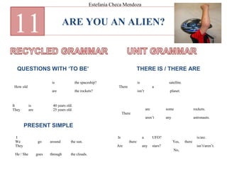 ARE YOU AN ALIEN?
11
QUESTIONS WITH ‘TO BE’ THERE IS / THERE ARE
How old
is
are
the spaceship?
the rockets?
It
They
is
are
40 years old.
25 years old.
I
We
They
He / She
go
goes
around
through
the sun.
the clouds.
PRESENT SIMPLE
There
is
isn’t
a
satellite.
planet.
There
are
aren’t
some
any
rockets.
astronauts.
Is
Are
there
a
any
UFO?
stars?
Yes,
No,
there
is/are.
isn’t/aren’t.
Estefanía Checa Mendoza
 