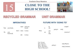 CLOSE TO THE
HIGH SCHOOL!15
IMPERATIVES FUTURE WITH ‘GOING TO’
Take
Do
your books.
your
homework.
Don’t
argue
shout
talk
with your
friends.
in class.
in class.
What
is
are
he
she
you
we
they
going to study
tonight?
tomorrow?
I’m / I’m not
He’s / He isn’t
She’s / She isn’t
We’re / We aren’t
They’re/They aren’t
going to
study Physics.
study Literature.
Estefanía Checa Mendoza
 
