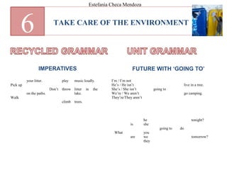 TAKE CARE OF THE ENVIRONMENT
6
IMPERATIVES FUTURE WITH ‘GOING TO’
Pick up
Walk
your litter.
on the paths.
Don’t
play
throw
climb
music loudly.
litter in the
lake.
trees.
What
is
are
he
she
you
we
they
going to do
tonight?
tomorrow?
I’m / I’m not
He’s / He isn’t
She’s / She isn’t
We’re / We aren’t
They’re/They aren’t
going to
live in a tree.
go camping.
Estefanía Checa Mendoza
 