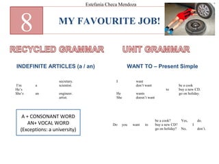 MY FAVOURITE JOB!
8
INDEFINITE ARTICLES (a / an) WANT TO – Present Simple
I’m
He’s
She’s
a
an
secretary.
scientist.
engineer.
artist.
I
He
She
want
don’t want
wants
doesn’t want
to
be a cook
buy a new CD.
go on holiday.
Do you want to
be a cook?
buy a new CD?
go on holiday?
Yes,
No,
I
do.
don’t.
Estefanía Checa Mendoza
A + CONSONANT WORD
AN+ VOCAL WORD
(Exceptions: a university)
 