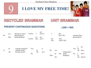 I LOVE MY FREE TIME!
9
PRESENT CONTINUOUS QUESTIONS LIKE + ING
Are
you
they
dancing to music?
playing sports?
going shopping?
Yes/No
Yes/No
I
we
they
am/
am not.
are/
aren’t.
Is
he
she
wearing a tracksuit?
reading a book?
having a picnic?
Yes,
No,
he
she
is.
isn’t.
I
He
She
like
don’t like
likes
doesn’t like
watching films.
playing sports.
Do
Does
you
he
she
like
telling jokes?
going
shopping?
Yes,
No,
I
he
she
I
he
she
do.
does.
don’t.
doesn’t.
Estefanía Checa Mendoza
 