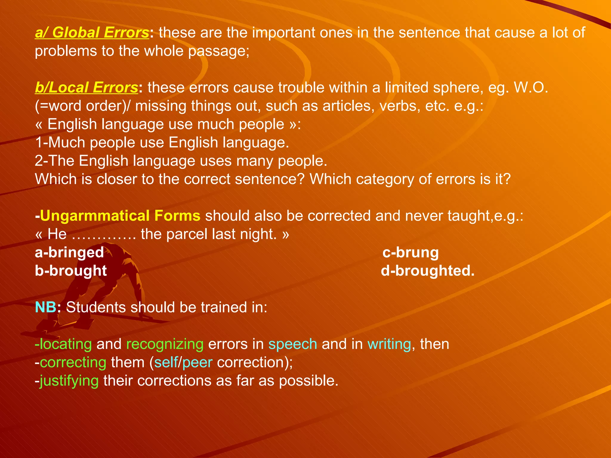 a/ Global Errors :  these are the important ones in the sentence that cause a lot of problems to the whole passage;  b/Local Errors :  these errors cause trouble within a limited sphere, eg. W.O. (=word order)/ missing things out, such as articles, verbs, etc. e.g.: « English language use much people »:  1-Much people use English language. 2-The English language uses many people. Which is closer to the correct sentence? Which category of errors is it? - Ungarmmatical Forms   should also be corrected and never taught,e.g.: « He …………. the parcel last night. » a-bringed  c-brung b-brought  d-broughted. NB :  Students should be trained in: -locating  and  recognizing  errors in  speech  and in  writing , then - correcting  them ( self / peer  correction); - justifying  their corrections as far as possible. 