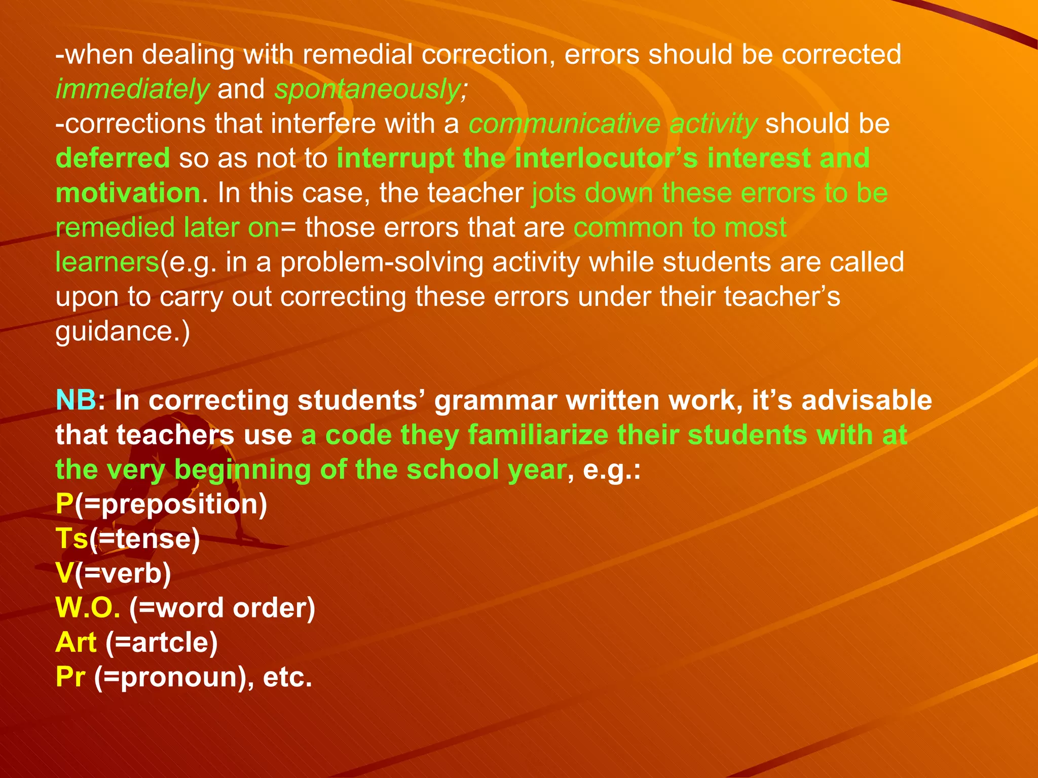 -when dealing with remedial correction, errors should be corrected  immediately  and  spontaneously ; -corrections that interfere with a  communicative activity  should be  deferred   so as not to  interrupt the interlocutor’s interest and   motivation . In this case, the teacher  jots down these errors to be   remedied later on = those errors that are  common to most   learners (e.g. in a problem-solving activity while students are called upon to carry out correcting these errors under their teacher’s guidance.) NB : In correcting students’ grammar written work, it’s advisable that teachers use  a code   they familiarize their students with at the very beginning of the school year , e.g.: P (=preposition) Ts (=tense) V (=verb) W.O.  (=word order) Art  (=artcle) Pr  (=pronoun), etc. 