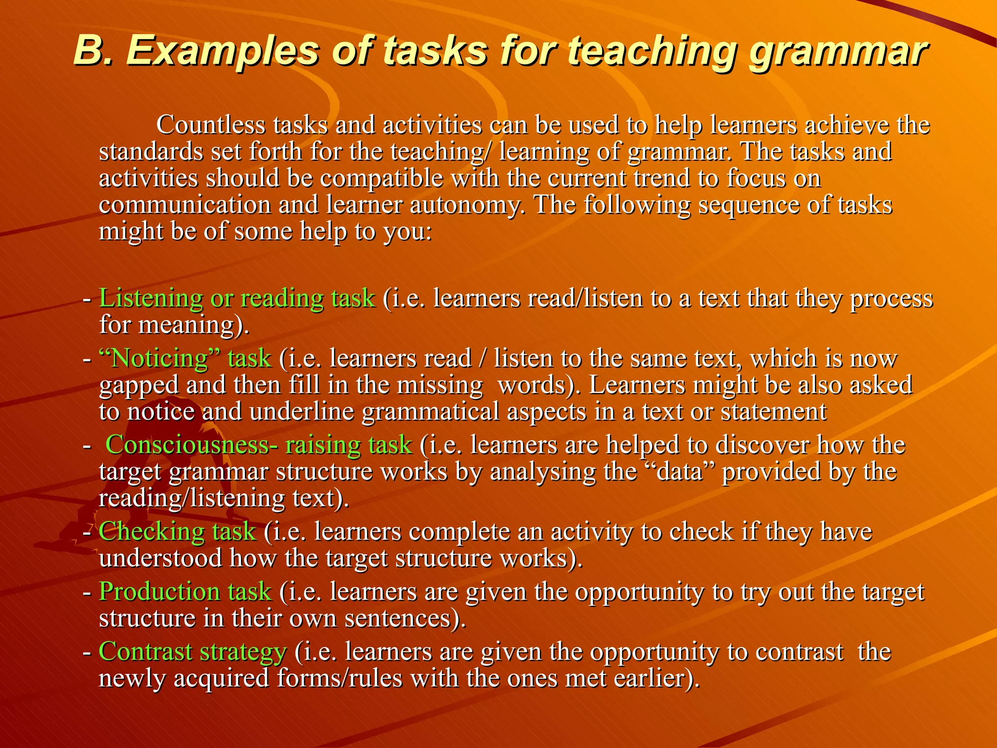 B. Examples of tasks for teaching grammar Countless tasks and activities can be used to help learners achieve the standards set forth for the teaching/ learning of grammar. The tasks and activities should be compatible with the current trend to focus on communication and learner autonomy. The following sequence of tasks might be of some help to you: -  Listening or reading task  (i.e. learners read/listen to a text that they process for meaning). -  “Noticing” task  (i.e. learners read / listen to the same text, which is now gapped and then fill in the missing  words). Learners might be also asked to notice and underline grammatical aspects in a text or statement -  Consciousness- raising task  (i.e. learners are helped to discover how the target grammar structure works by analysing the “data” provided by the reading/listening text). -  Checking task  (i.e. learners complete an activity to check if they have understood how the target structure works). -  Production task  (i.e. learners are given the opportunity to try out the target structure in their own sentences). -  Contrast strategy  (i.e. learners are given the opportunity to contrast  the newly acquired forms/rules with the ones met earlier). 