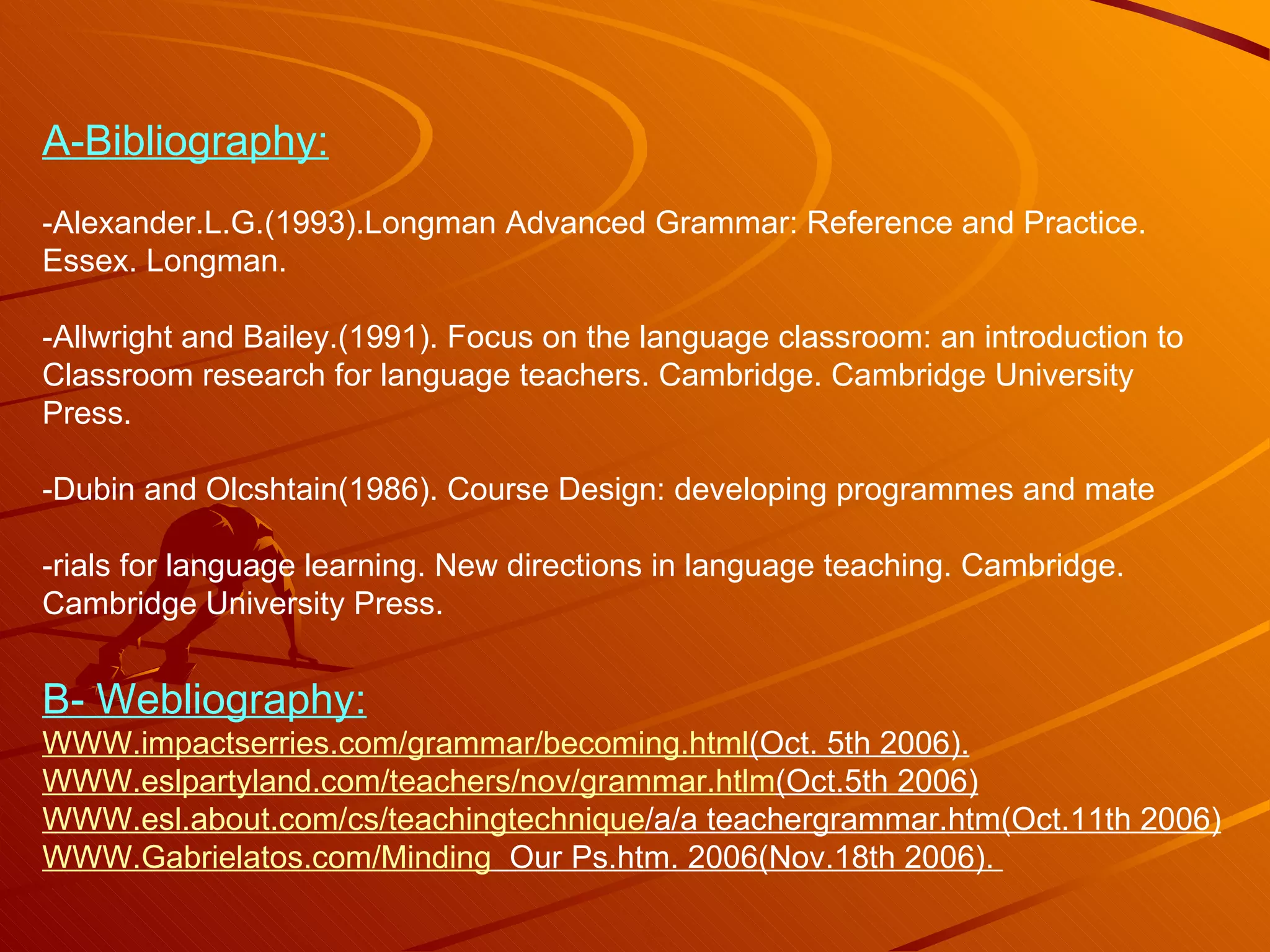 A-Bibliography: -Alexander.L.G.(1993).Longman Advanced Grammar: Reference and Practice. Essex. Longman. -Allwright and Bailey.(1991). Focus on the language classroom: an introduction to  Classroom research for language teachers. Cambridge. Cambridge University Press. -Dubin and Olcshtain(1986). Course Design: developing programmes and mate -rials for language learning. New directions in language teaching. Cambridge. Cambridge University Press. B- Webliography: WWW.impactserries.com/ grammar / becoming.html (Oct . 5th 2006). WWW.eslpartyland.com /teachers/ nov / grammar.htlm (Oct.5th  2006) WWW.esl.about.com / cs / teachingtechnique /a/a  teachergrammar.htm(Oct.11th 2006) WWW.Gabrielatos.com / Minding   Our  Ps.htm. 2006(Nov.18th 2006).  