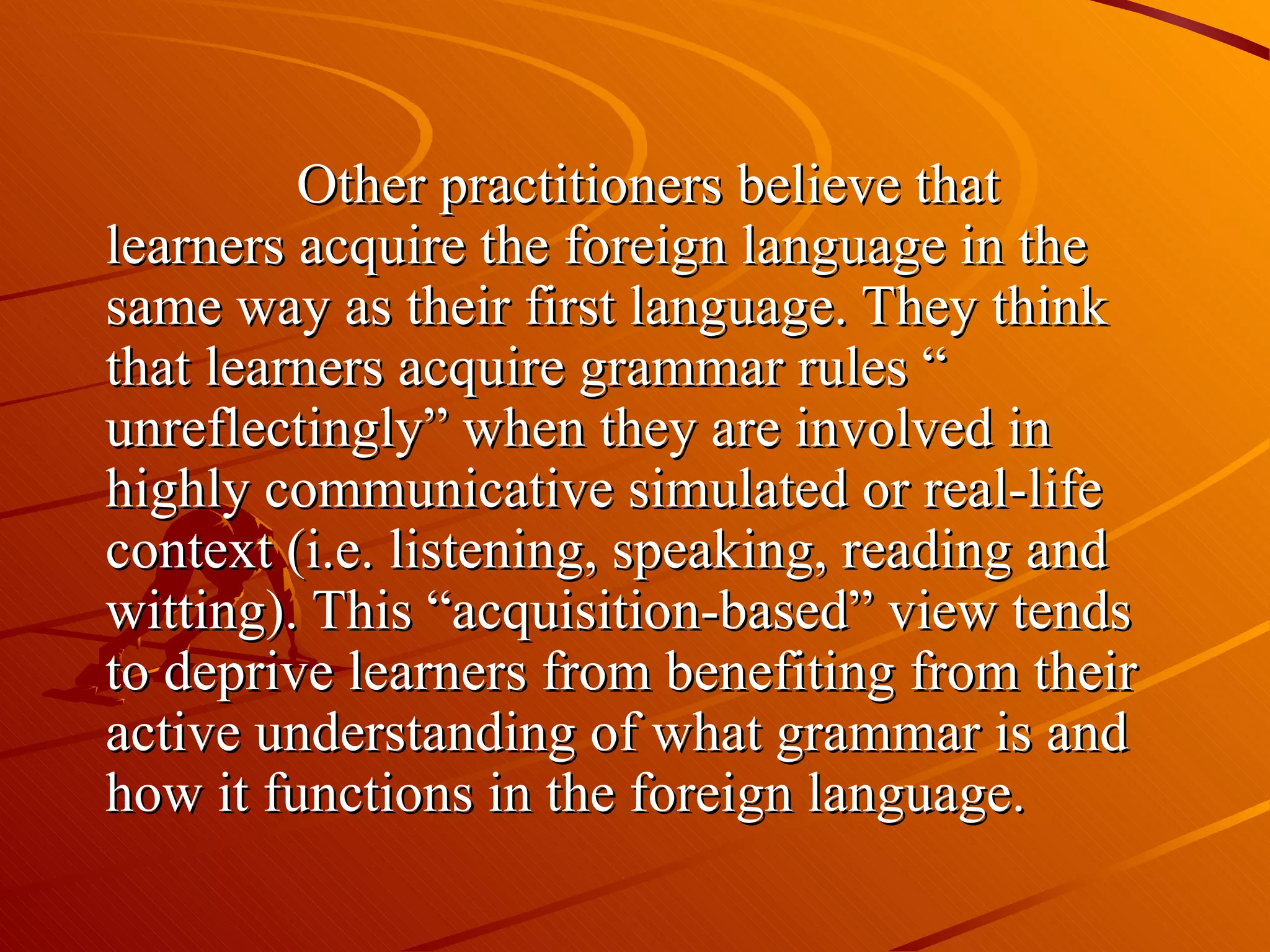 Other practitioners believe that learners acquire the foreign language in the same way as their first language. They think that learners acquire grammar rules “ unreflectingly” when they are involved in highly communicative simulated or real-life context (i.e. listening, speaking, reading and witting). This “acquisition-based” view tends to deprive learners from benefiting from their active understanding of what grammar is and how it functions in the foreign language. 