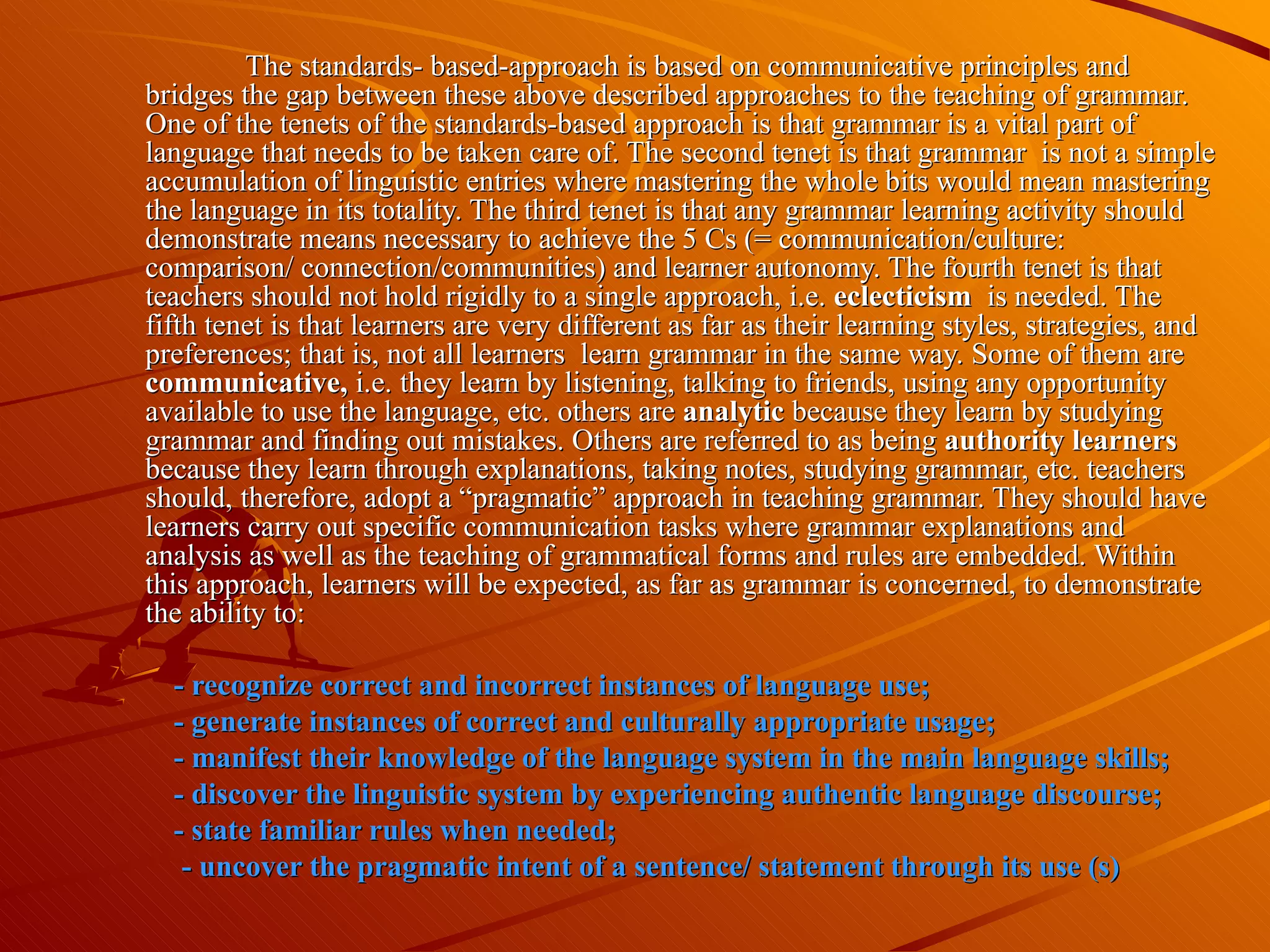 The standards- based-approach is based on communicative principles and bridges the gap between these above described approaches to the teaching of grammar. One of the tenets of the standards-based approach is that grammar is a vital part of language that needs to be taken care of. The second tenet is that grammar  is not a simple accumulation of linguistic entries where mastering the whole bits would mean mastering the language in its totality. The third tenet is that any grammar learning activity should demonstrate means necessary to achieve the 5 Cs (= communication/culture: comparison/ connection/communities) and learner autonomy. The fourth tenet is that teachers should not hold rigidly to a single approach, i.e.  eclecticism  is needed. The fifth tenet is that learners are very different as far as their learning styles, strategies, and preferences; that is, not all learners  learn grammar in the same way. Some of them are  communicative,  i.e. they learn by listening, talking to friends, using any opportunity available to use the language, etc. others are  analytic  because they learn by studying grammar and finding out mistakes. Others are referred to as being  authority learners  because they learn through explanations, taking notes, studying grammar, etc. teachers should, therefore, adopt a “pragmatic” approach in teaching grammar. They should have learners carry out specific communication tasks where grammar explanations and analysis as well as the teaching of grammatical forms and rules are embedded. Within this approach, learners will be expected, as far as grammar is concerned, to demonstrate the ability to:  - recognize correct and incorrect instances of language use; - generate instances of correct and culturally appropriate usage; - manifest their knowledge of the language system in the main language skills; - discover the linguistic system by experiencing authentic language discourse; - state familiar rules when needed;  - uncover the pragmatic intent of a sentence/ statement through its use (s) 