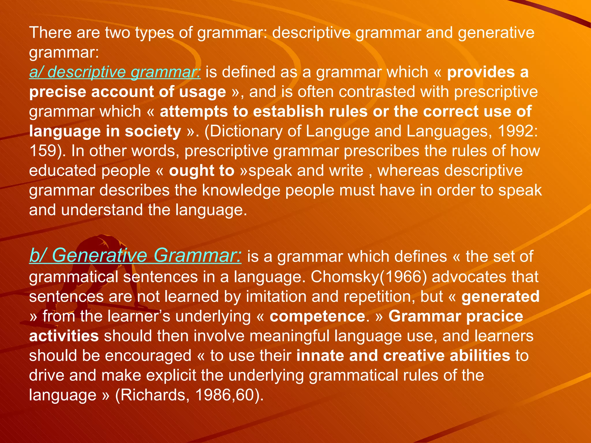 There are two types of grammar: descriptive grammar and generative grammar: a/ descriptive grammar:  is defined as a grammar which «  provides a precise account of usage  », and is often contrasted with prescriptive grammar which «  attempts to establish rules or the correct use of language in society  ». (Dictionary of Languge and Languages, 1992: 159). In other words, prescriptive grammar prescribes the rules of how educated people «  ought to  »speak and write , whereas descriptive grammar describes the knowledge people must have in order to speak and understand the language. b/ Generative Grammar:   is a grammar which defines « the set of grammatical sentences in a language. Chomsky(1966) advocates that sentences are not learned by imitation and repetition, but «  generated  » from the learner’s underlying «  competence . »  Grammar pracice activities  should then involve meaningful language use, and learners should be encouraged « to use their  innate and creative abilities  to drive and make explicit the underlying grammatical rules of the language » (Richards, 1986,60). 