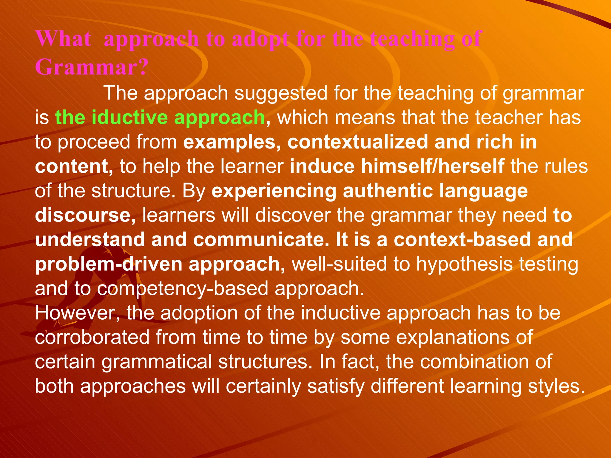 What  approach to adopt for the teaching of Grammar? The approach suggested for the teaching of grammar is  the iductive approach ,  which means that the teacher has to proceed from  examples, contextualized and rich in content,  to help the learner  induce himself/herself  the rules of the structure. By  experiencing authentic language discourse,  learners will discover the grammar they need  to understand and communicate. It is a context-based and problem-driven approach,  well-suited to hypothesis testing and to competency-based approach. However, the adoption of the inductive approach has to be corroborated from time to time by some explanations of certain grammatical structures. In fact, the combination of both approaches will certainly satisfy different learning styles. 