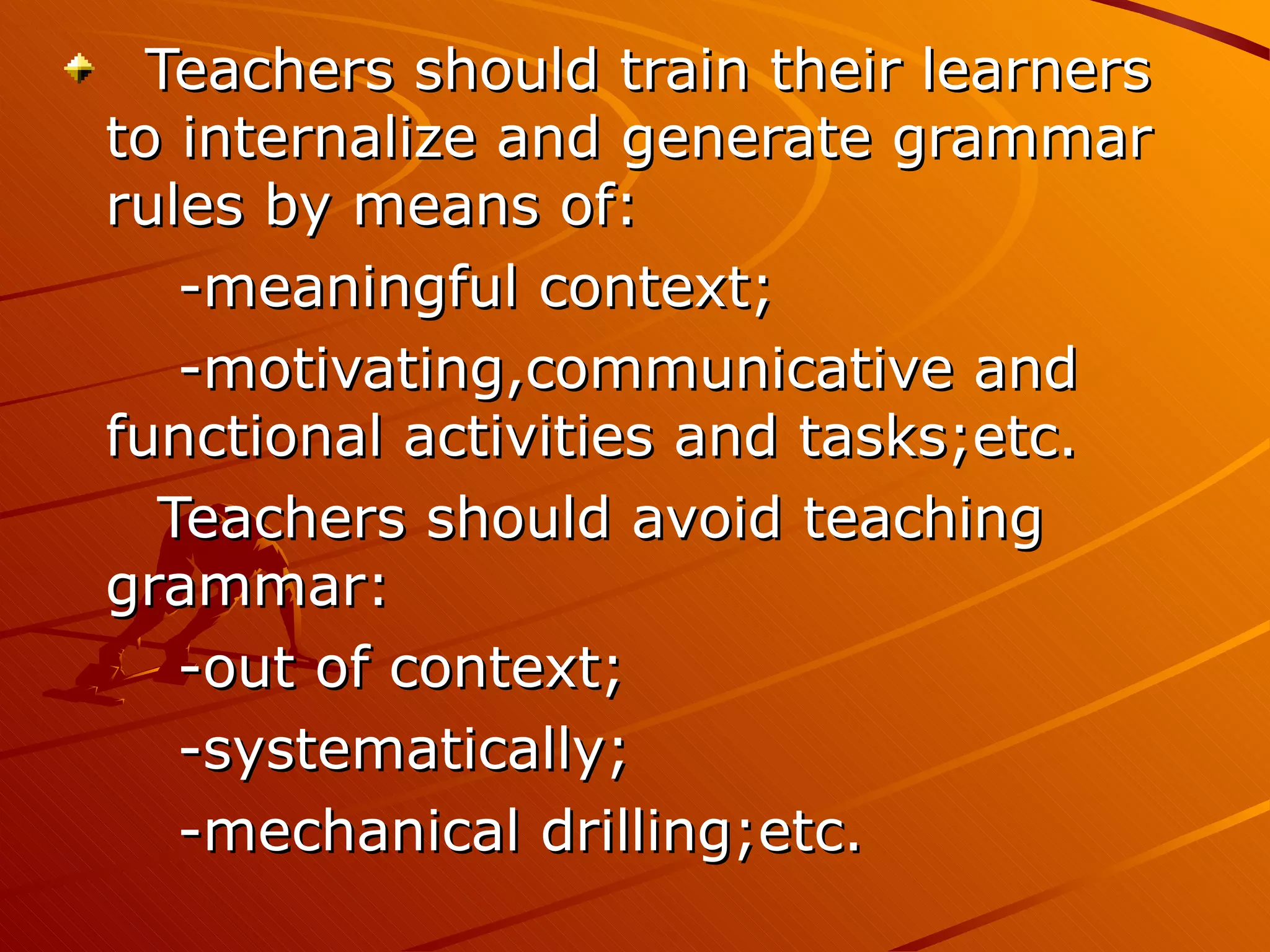 Teachers should train their learners to internalize and generate grammar rules by means of: -meaningful context; -motivating,communicative and functional activities and tasks;etc. Teachers should avoid teaching grammar: -out of context; -systematically; -mechanical drilling;etc. 