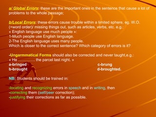a/ Global Errors :  these are the important ones in the sentence that cause a lot of problems to the whole passage;  b/Local Errors :  these errors cause trouble within a limited sphere, eg. W.O. (=word order)/ missing things out, such as articles, verbs, etc. e.g.: « English language use much people »:  1-Much people use English language. 2-The English language uses many people. Which is closer to the correct sentence? Which category of errors is it? - Ungarmmatical Forms   should also be corrected and never taught,e.g.: « He …………. the parcel last night. » a-bringed  c-brung b-brought  d-broughted. NB :  Students should be trained in: -locating  and  recognizing  errors in  speech  and in  writing , then - correcting  them ( self / peer  correction); - justifying  their corrections as far as possible. 