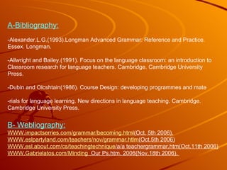 A-Bibliography: -Alexander.L.G.(1993).Longman Advanced Grammar: Reference and Practice. Essex. Longman. -Allwright and Bailey.(1991). Focus on the language classroom: an introduction to  Classroom research for language teachers. Cambridge. Cambridge University Press. -Dubin and Olcshtain(1986). Course Design: developing programmes and mate -rials for language learning. New directions in language teaching. Cambridge. Cambridge University Press. B- Webliography: WWW.impactserries.com/ grammar / becoming.html (Oct . 5th 2006). WWW.eslpartyland.com /teachers/ nov / grammar.htlm (Oct.5th  2006) WWW.esl.about.com / cs / teachingtechnique /a/a  teachergrammar.htm(Oct.11th 2006) WWW.Gabrielatos.com / Minding   Our  Ps.htm. 2006(Nov.18th 2006).  