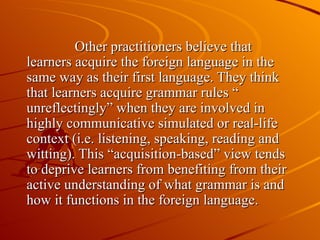 Other practitioners believe that learners acquire the foreign language in the same way as their first language. They think that learners acquire grammar rules “ unreflectingly” when they are involved in highly communicative simulated or real-life context (i.e. listening, speaking, reading and witting). This “acquisition-based” view tends to deprive learners from benefiting from their active understanding of what grammar is and how it functions in the foreign language. 